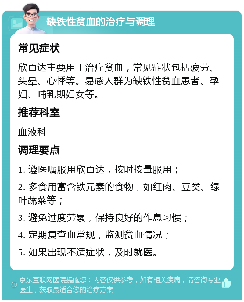 缺铁性贫血的治疗与调理 常见症状 欣百达主要用于治疗贫血，常见症状包括疲劳、头晕、心悸等。易感人群为缺铁性贫血患者、孕妇、哺乳期妇女等。 推荐科室 血液科 调理要点 1. 遵医嘱服用欣百达，按时按量服用； 2. 多食用富含铁元素的食物，如红肉、豆类、绿叶蔬菜等； 3. 避免过度劳累，保持良好的作息习惯； 4. 定期复查血常规，监测贫血情况； 5. 如果出现不适症状，及时就医。