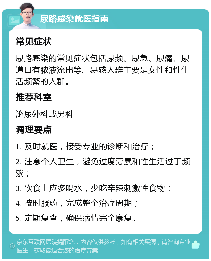 尿路感染就医指南 常见症状 尿路感染的常见症状包括尿频、尿急、尿痛、尿道口有脓液流出等。易感人群主要是女性和性生活频繁的人群。 推荐科室 泌尿外科或男科 调理要点 1. 及时就医，接受专业的诊断和治疗； 2. 注意个人卫生，避免过度劳累和性生活过于频繁； 3. 饮食上应多喝水，少吃辛辣刺激性食物； 4. 按时服药，完成整个治疗周期； 5. 定期复查，确保病情完全康复。