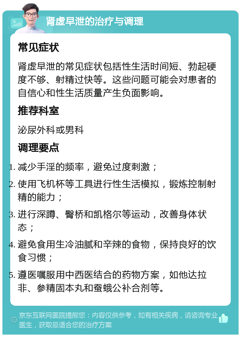 肾虚早泄的治疗与调理 常见症状 肾虚早泄的常见症状包括性生活时间短、勃起硬度不够、射精过快等。这些问题可能会对患者的自信心和性生活质量产生负面影响。 推荐科室 泌尿外科或男科 调理要点 减少手淫的频率，避免过度刺激； 使用飞机杯等工具进行性生活模拟，锻炼控制射精的能力； 进行深蹲、臀桥和凯格尔等运动，改善身体状态； 避免食用生冷油腻和辛辣的食物，保持良好的饮食习惯； 遵医嘱服用中西医结合的药物方案，如他达拉非、参精固本丸和蚕蛾公补合剂等。