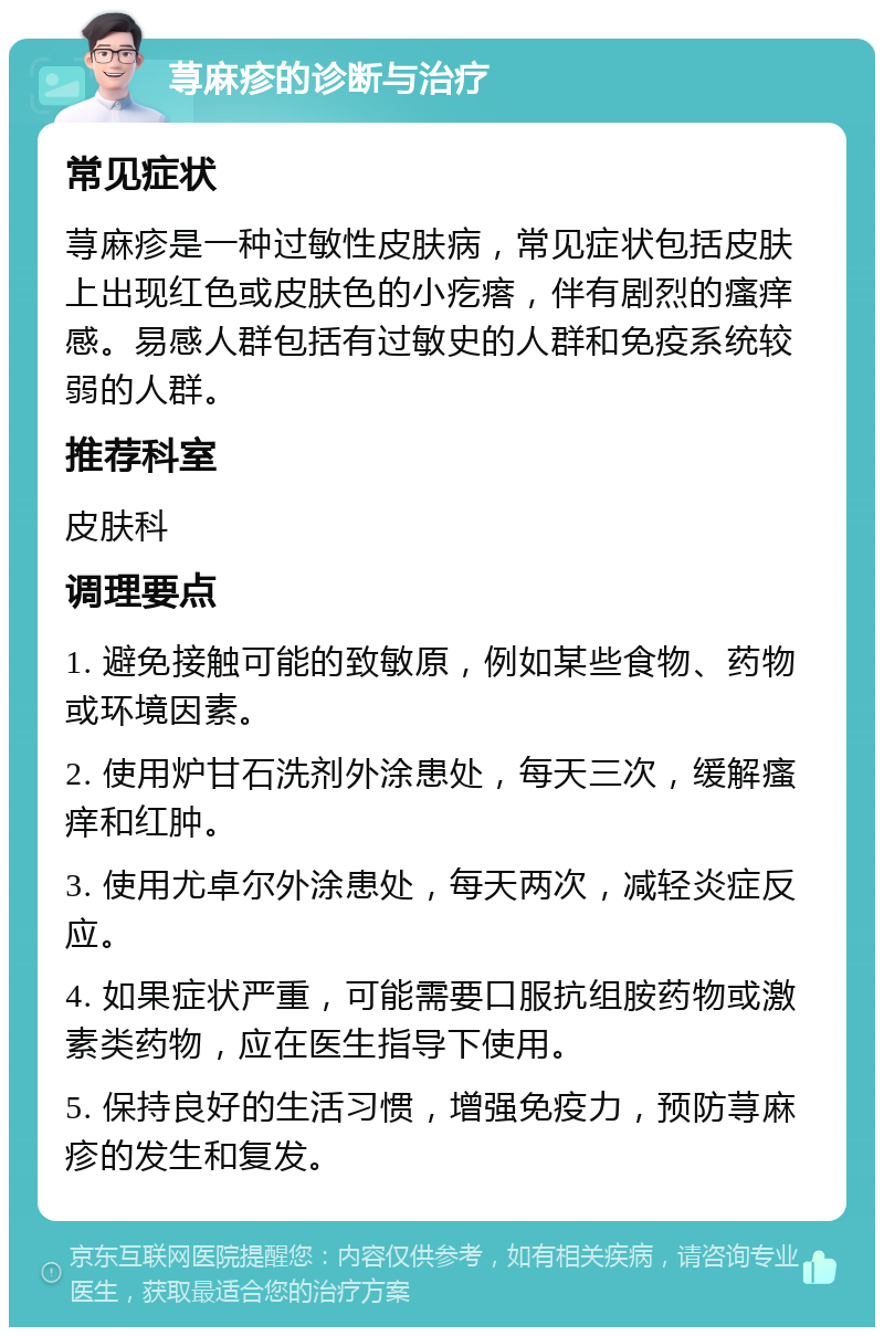 荨麻疹的诊断与治疗 常见症状 荨麻疹是一种过敏性皮肤病，常见症状包括皮肤上出现红色或皮肤色的小疙瘩，伴有剧烈的瘙痒感。易感人群包括有过敏史的人群和免疫系统较弱的人群。 推荐科室 皮肤科 调理要点 1. 避免接触可能的致敏原，例如某些食物、药物或环境因素。 2. 使用炉甘石洗剂外涂患处，每天三次，缓解瘙痒和红肿。 3. 使用尤卓尔外涂患处，每天两次，减轻炎症反应。 4. 如果症状严重，可能需要口服抗组胺药物或激素类药物，应在医生指导下使用。 5. 保持良好的生活习惯，增强免疫力，预防荨麻疹的发生和复发。