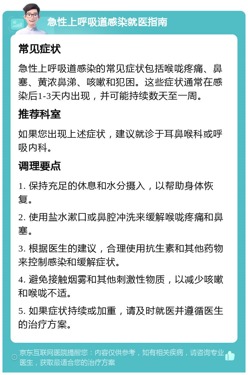 急性上呼吸道感染就医指南 常见症状 急性上呼吸道感染的常见症状包括喉咙疼痛、鼻塞、黄浓鼻涕、咳嗽和犯困。这些症状通常在感染后1-3天内出现，并可能持续数天至一周。 推荐科室 如果您出现上述症状，建议就诊于耳鼻喉科或呼吸内科。 调理要点 1. 保持充足的休息和水分摄入，以帮助身体恢复。 2. 使用盐水漱口或鼻腔冲洗来缓解喉咙疼痛和鼻塞。 3. 根据医生的建议，合理使用抗生素和其他药物来控制感染和缓解症状。 4. 避免接触烟雾和其他刺激性物质，以减少咳嗽和喉咙不适。 5. 如果症状持续或加重，请及时就医并遵循医生的治疗方案。