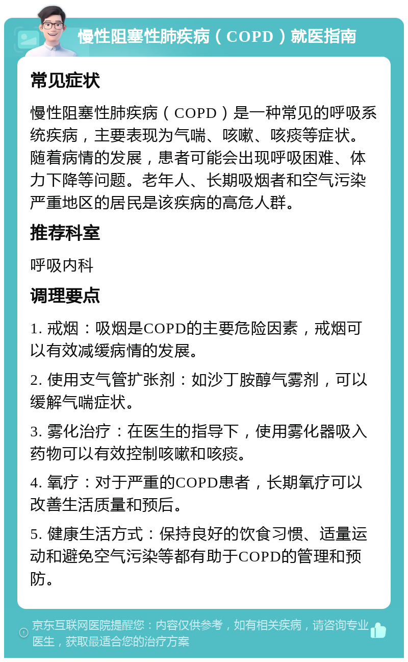 慢性阻塞性肺疾病（COPD）就医指南 常见症状 慢性阻塞性肺疾病（COPD）是一种常见的呼吸系统疾病，主要表现为气喘、咳嗽、咳痰等症状。随着病情的发展，患者可能会出现呼吸困难、体力下降等问题。老年人、长期吸烟者和空气污染严重地区的居民是该疾病的高危人群。 推荐科室 呼吸内科 调理要点 1. 戒烟：吸烟是COPD的主要危险因素，戒烟可以有效减缓病情的发展。 2. 使用支气管扩张剂：如沙丁胺醇气雾剂，可以缓解气喘症状。 3. 雾化治疗：在医生的指导下，使用雾化器吸入药物可以有效控制咳嗽和咳痰。 4. 氧疗：对于严重的COPD患者，长期氧疗可以改善生活质量和预后。 5. 健康生活方式：保持良好的饮食习惯、适量运动和避免空气污染等都有助于COPD的管理和预防。