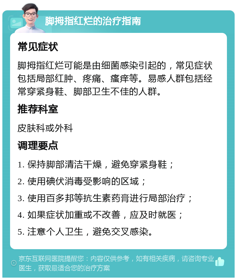 脚拇指红烂的治疗指南 常见症状 脚拇指红烂可能是由细菌感染引起的，常见症状包括局部红肿、疼痛、瘙痒等。易感人群包括经常穿紧身鞋、脚部卫生不佳的人群。 推荐科室 皮肤科或外科 调理要点 1. 保持脚部清洁干燥，避免穿紧身鞋； 2. 使用碘伏消毒受影响的区域； 3. 使用百多邦等抗生素药膏进行局部治疗； 4. 如果症状加重或不改善，应及时就医； 5. 注意个人卫生，避免交叉感染。