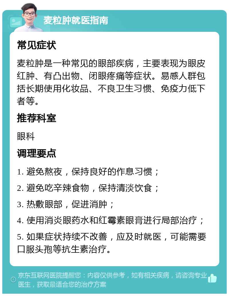 麦粒肿就医指南 常见症状 麦粒肿是一种常见的眼部疾病，主要表现为眼皮红肿、有凸出物、闭眼疼痛等症状。易感人群包括长期使用化妆品、不良卫生习惯、免疫力低下者等。 推荐科室 眼科 调理要点 1. 避免熬夜，保持良好的作息习惯； 2. 避免吃辛辣食物，保持清淡饮食； 3. 热敷眼部，促进消肿； 4. 使用消炎眼药水和红霉素眼膏进行局部治疗； 5. 如果症状持续不改善，应及时就医，可能需要口服头孢等抗生素治疗。