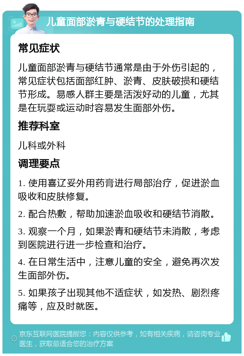 儿童面部淤青与硬结节的处理指南 常见症状 儿童面部淤青与硬结节通常是由于外伤引起的，常见症状包括面部红肿、淤青、皮肤破损和硬结节形成。易感人群主要是活泼好动的儿童，尤其是在玩耍或运动时容易发生面部外伤。 推荐科室 儿科或外科 调理要点 1. 使用喜辽妥外用药膏进行局部治疗，促进淤血吸收和皮肤修复。 2. 配合热敷，帮助加速淤血吸收和硬结节消散。 3. 观察一个月，如果淤青和硬结节未消散，考虑到医院进行进一步检查和治疗。 4. 在日常生活中，注意儿童的安全，避免再次发生面部外伤。 5. 如果孩子出现其他不适症状，如发热、剧烈疼痛等，应及时就医。