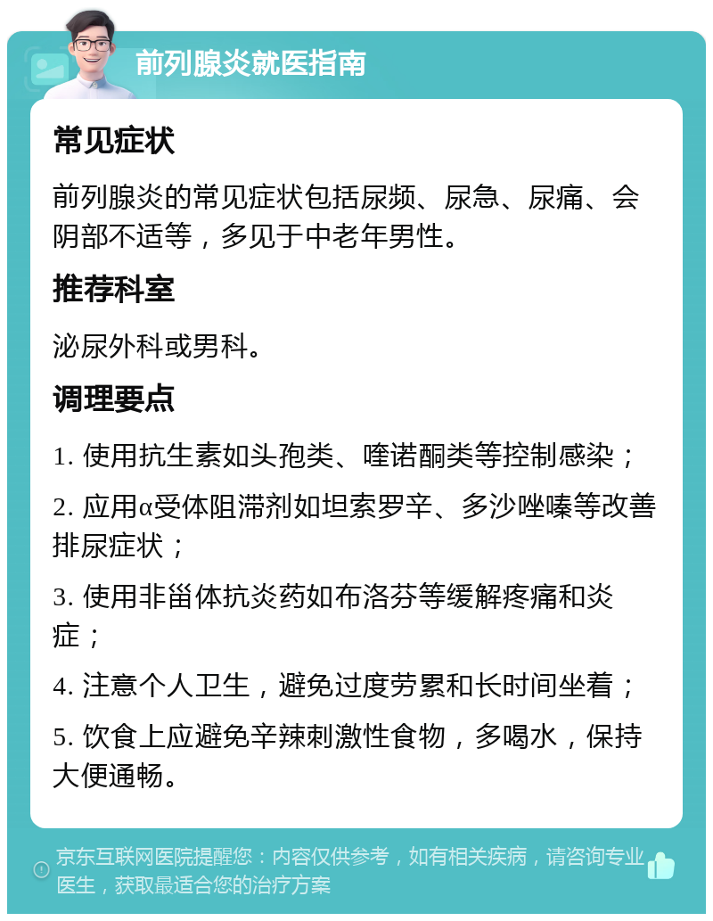 前列腺炎就医指南 常见症状 前列腺炎的常见症状包括尿频、尿急、尿痛、会阴部不适等，多见于中老年男性。 推荐科室 泌尿外科或男科。 调理要点 1. 使用抗生素如头孢类、喹诺酮类等控制感染； 2. 应用α受体阻滞剂如坦索罗辛、多沙唑嗪等改善排尿症状； 3. 使用非甾体抗炎药如布洛芬等缓解疼痛和炎症； 4. 注意个人卫生，避免过度劳累和长时间坐着； 5. 饮食上应避免辛辣刺激性食物，多喝水，保持大便通畅。