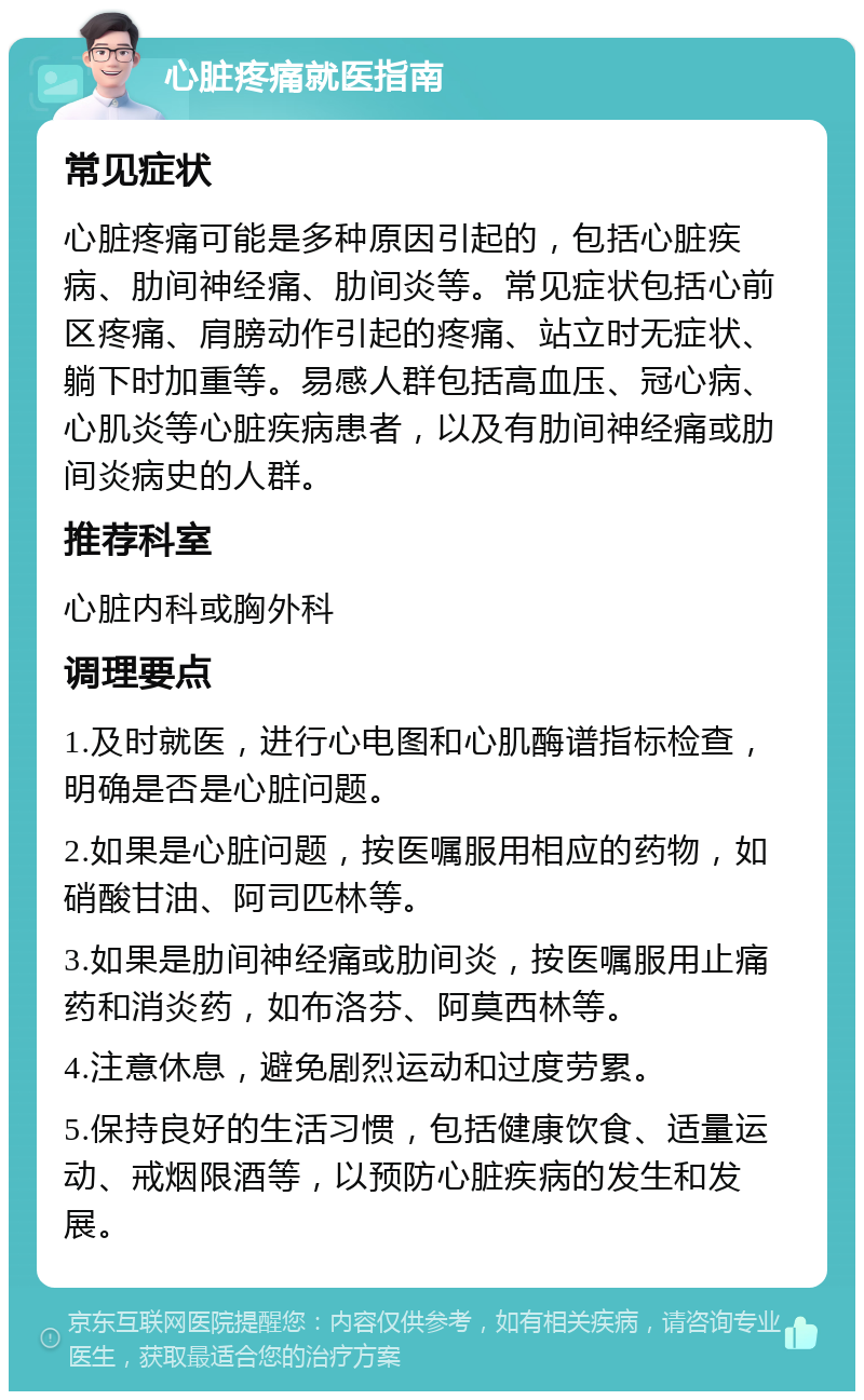 心脏疼痛就医指南 常见症状 心脏疼痛可能是多种原因引起的，包括心脏疾病、肋间神经痛、肋间炎等。常见症状包括心前区疼痛、肩膀动作引起的疼痛、站立时无症状、躺下时加重等。易感人群包括高血压、冠心病、心肌炎等心脏疾病患者，以及有肋间神经痛或肋间炎病史的人群。 推荐科室 心脏内科或胸外科 调理要点 1.及时就医，进行心电图和心肌酶谱指标检查，明确是否是心脏问题。 2.如果是心脏问题，按医嘱服用相应的药物，如硝酸甘油、阿司匹林等。 3.如果是肋间神经痛或肋间炎，按医嘱服用止痛药和消炎药，如布洛芬、阿莫西林等。 4.注意休息，避免剧烈运动和过度劳累。 5.保持良好的生活习惯，包括健康饮食、适量运动、戒烟限酒等，以预防心脏疾病的发生和发展。