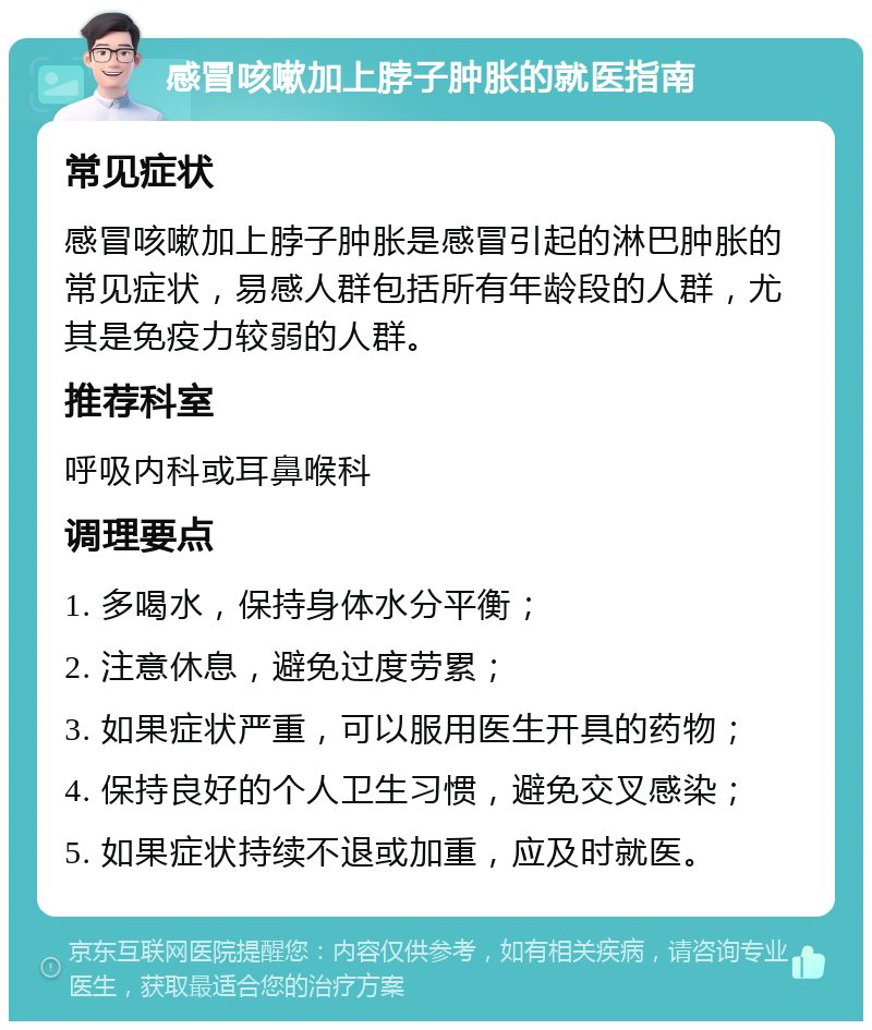 感冒咳嗽加上脖子肿胀的就医指南 常见症状 感冒咳嗽加上脖子肿胀是感冒引起的淋巴肿胀的常见症状，易感人群包括所有年龄段的人群，尤其是免疫力较弱的人群。 推荐科室 呼吸内科或耳鼻喉科 调理要点 1. 多喝水，保持身体水分平衡； 2. 注意休息，避免过度劳累； 3. 如果症状严重，可以服用医生开具的药物； 4. 保持良好的个人卫生习惯，避免交叉感染； 5. 如果症状持续不退或加重，应及时就医。