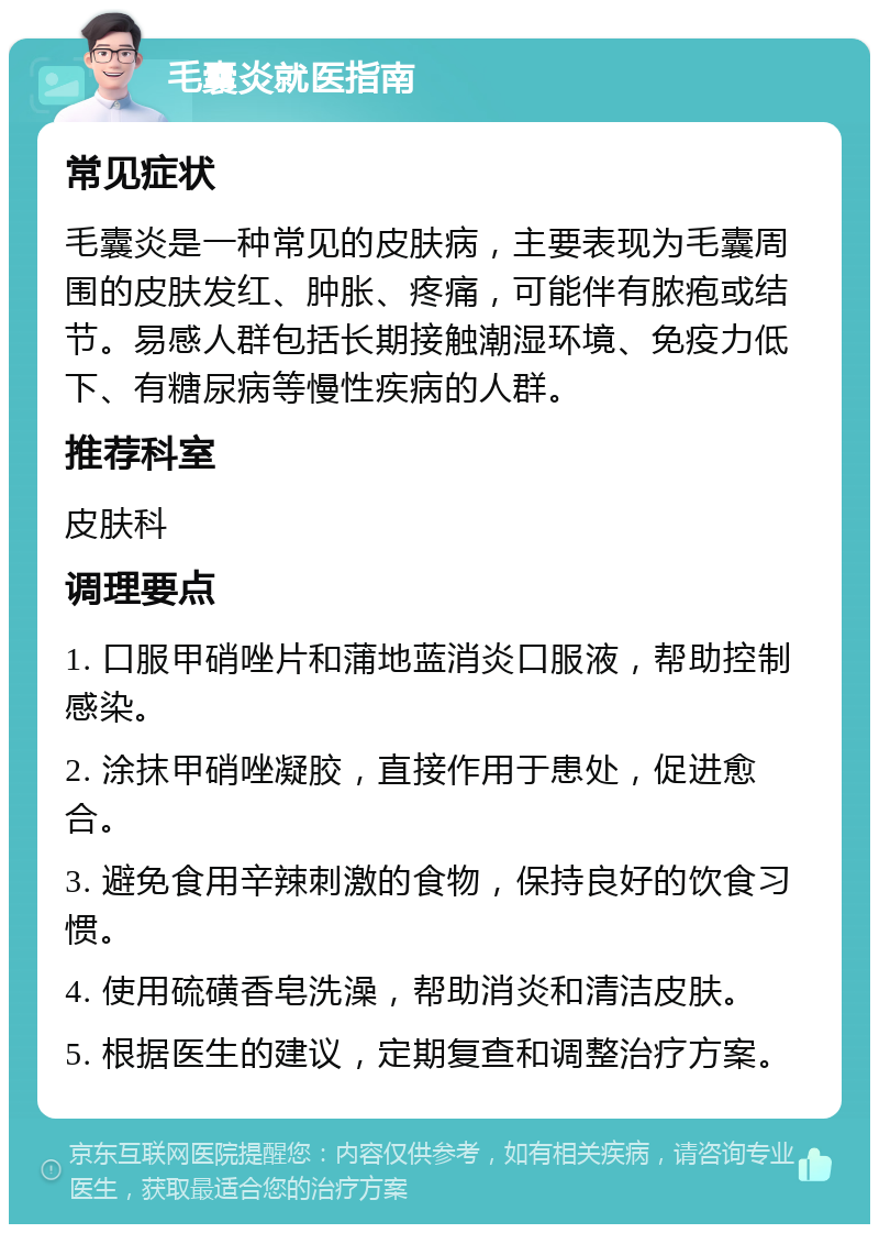 毛囊炎就医指南 常见症状 毛囊炎是一种常见的皮肤病，主要表现为毛囊周围的皮肤发红、肿胀、疼痛，可能伴有脓疱或结节。易感人群包括长期接触潮湿环境、免疫力低下、有糖尿病等慢性疾病的人群。 推荐科室 皮肤科 调理要点 1. 口服甲硝唑片和蒲地蓝消炎口服液，帮助控制感染。 2. 涂抹甲硝唑凝胶，直接作用于患处，促进愈合。 3. 避免食用辛辣刺激的食物，保持良好的饮食习惯。 4. 使用硫磺香皂洗澡，帮助消炎和清洁皮肤。 5. 根据医生的建议，定期复查和调整治疗方案。