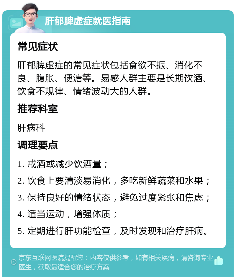 肝郁脾虚症就医指南 常见症状 肝郁脾虚症的常见症状包括食欲不振、消化不良、腹胀、便溏等。易感人群主要是长期饮酒、饮食不规律、情绪波动大的人群。 推荐科室 肝病科 调理要点 1. 戒酒或减少饮酒量； 2. 饮食上要清淡易消化，多吃新鲜蔬菜和水果； 3. 保持良好的情绪状态，避免过度紧张和焦虑； 4. 适当运动，增强体质； 5. 定期进行肝功能检查，及时发现和治疗肝病。