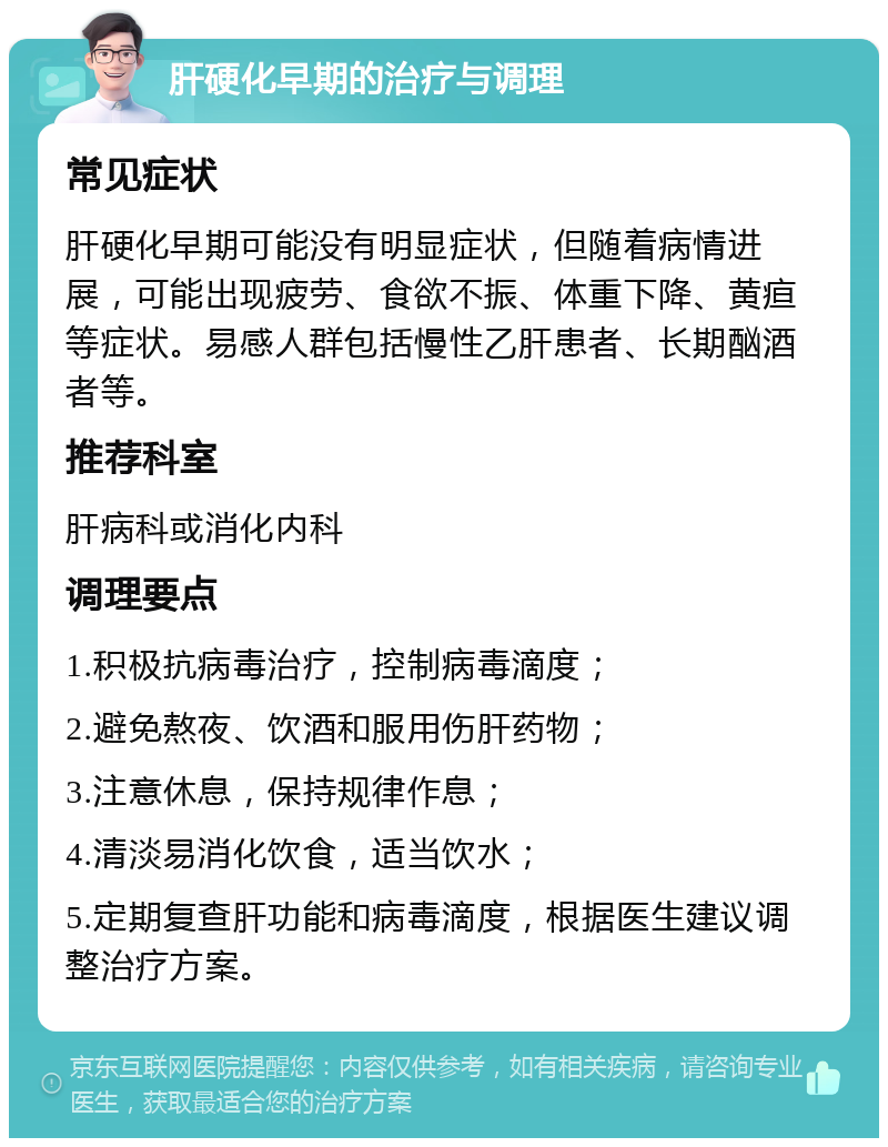 肝硬化早期的治疗与调理 常见症状 肝硬化早期可能没有明显症状，但随着病情进展，可能出现疲劳、食欲不振、体重下降、黄疸等症状。易感人群包括慢性乙肝患者、长期酗酒者等。 推荐科室 肝病科或消化内科 调理要点 1.积极抗病毒治疗，控制病毒滴度； 2.避免熬夜、饮酒和服用伤肝药物； 3.注意休息，保持规律作息； 4.清淡易消化饮食，适当饮水； 5.定期复查肝功能和病毒滴度，根据医生建议调整治疗方案。