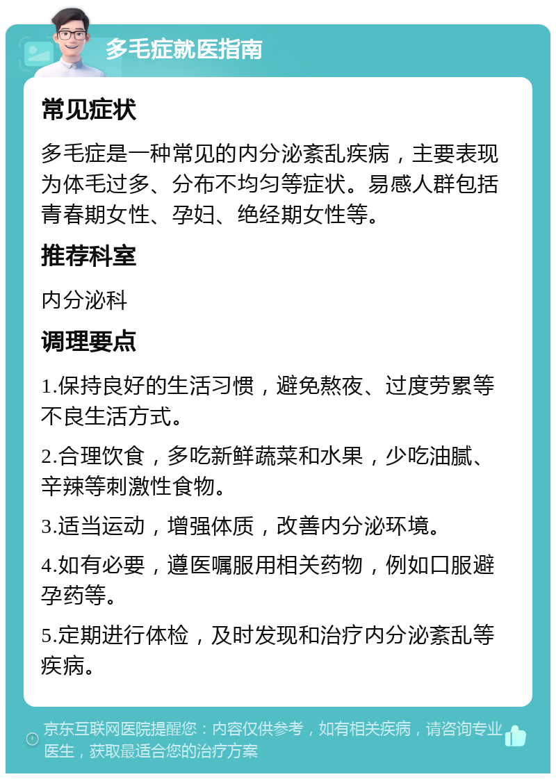 多毛症就医指南 常见症状 多毛症是一种常见的内分泌紊乱疾病，主要表现为体毛过多、分布不均匀等症状。易感人群包括青春期女性、孕妇、绝经期女性等。 推荐科室 内分泌科 调理要点 1.保持良好的生活习惯，避免熬夜、过度劳累等不良生活方式。 2.合理饮食，多吃新鲜蔬菜和水果，少吃油腻、辛辣等刺激性食物。 3.适当运动，增强体质，改善内分泌环境。 4.如有必要，遵医嘱服用相关药物，例如口服避孕药等。 5.定期进行体检，及时发现和治疗内分泌紊乱等疾病。