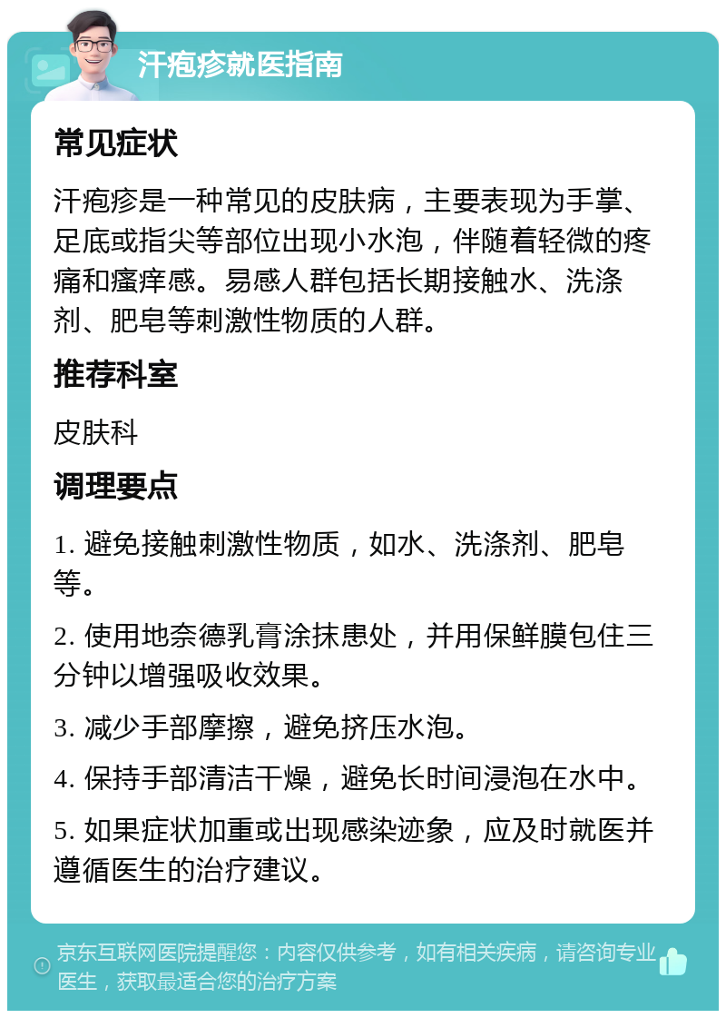 汗疱疹就医指南 常见症状 汗疱疹是一种常见的皮肤病，主要表现为手掌、足底或指尖等部位出现小水泡，伴随着轻微的疼痛和瘙痒感。易感人群包括长期接触水、洗涤剂、肥皂等刺激性物质的人群。 推荐科室 皮肤科 调理要点 1. 避免接触刺激性物质，如水、洗涤剂、肥皂等。 2. 使用地奈德乳膏涂抹患处，并用保鲜膜包住三分钟以增强吸收效果。 3. 减少手部摩擦，避免挤压水泡。 4. 保持手部清洁干燥，避免长时间浸泡在水中。 5. 如果症状加重或出现感染迹象，应及时就医并遵循医生的治疗建议。