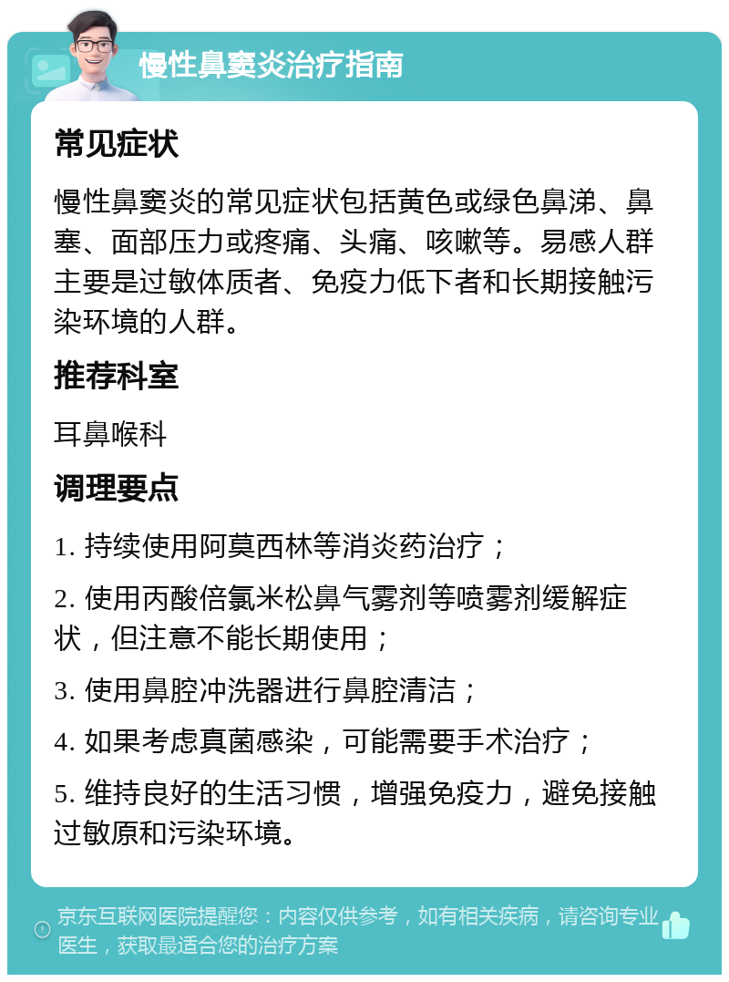 慢性鼻窦炎治疗指南 常见症状 慢性鼻窦炎的常见症状包括黄色或绿色鼻涕、鼻塞、面部压力或疼痛、头痛、咳嗽等。易感人群主要是过敏体质者、免疫力低下者和长期接触污染环境的人群。 推荐科室 耳鼻喉科 调理要点 1. 持续使用阿莫西林等消炎药治疗； 2. 使用丙酸倍氯米松鼻气雾剂等喷雾剂缓解症状，但注意不能长期使用； 3. 使用鼻腔冲洗器进行鼻腔清洁； 4. 如果考虑真菌感染，可能需要手术治疗； 5. 维持良好的生活习惯，增强免疫力，避免接触过敏原和污染环境。