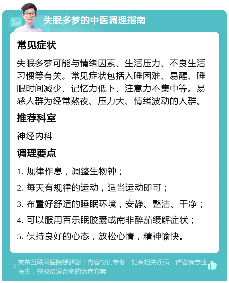 失眠多梦的中医调理指南 常见症状 失眠多梦可能与情绪因素、生活压力、不良生活习惯等有关。常见症状包括入睡困难、易醒、睡眠时间减少、记忆力低下、注意力不集中等。易感人群为经常熬夜、压力大、情绪波动的人群。 推荐科室 神经内科 调理要点 1. 规律作息，调整生物钟； 2. 每天有规律的运动，适当运动即可； 3. 布置好舒适的睡眠环境，安静、整洁、干净； 4. 可以服用百乐眠胶囊或南非醉茄缓解症状； 5. 保持良好的心态，放松心情，精神愉快。