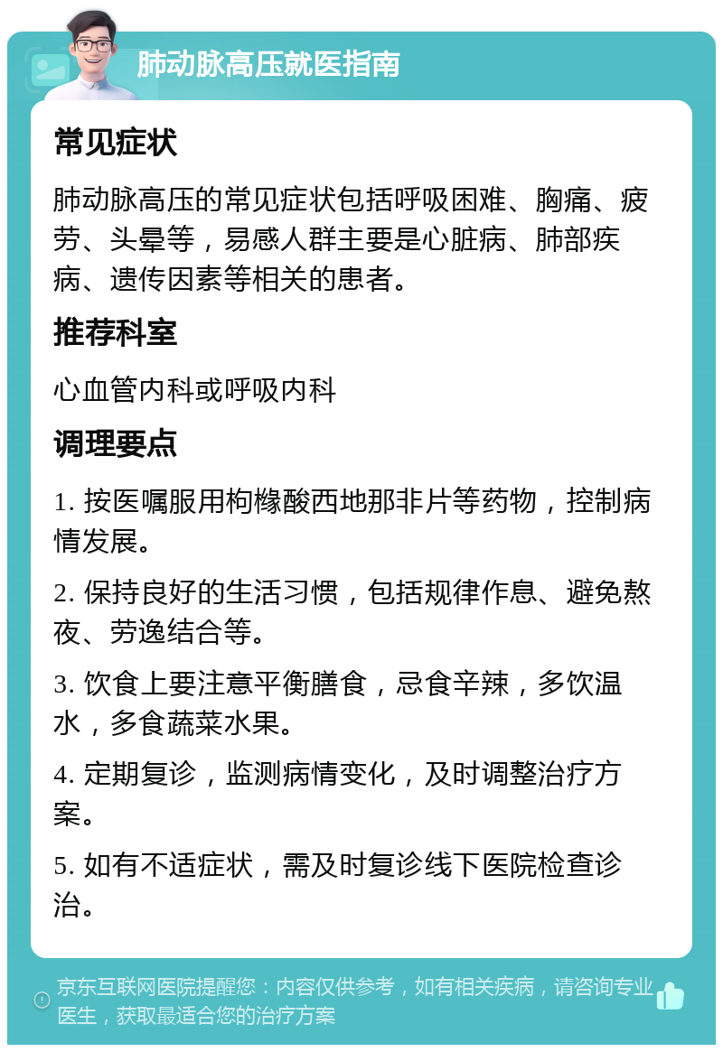 肺动脉高压就医指南 常见症状 肺动脉高压的常见症状包括呼吸困难、胸痛、疲劳、头晕等，易感人群主要是心脏病、肺部疾病、遗传因素等相关的患者。 推荐科室 心血管内科或呼吸内科 调理要点 1. 按医嘱服用枸橼酸西地那非片等药物，控制病情发展。 2. 保持良好的生活习惯，包括规律作息、避免熬夜、劳逸结合等。 3. 饮食上要注意平衡膳食，忌食辛辣，多饮温水，多食蔬菜水果。 4. 定期复诊，监测病情变化，及时调整治疗方案。 5. 如有不适症状，需及时复诊线下医院检查诊治。