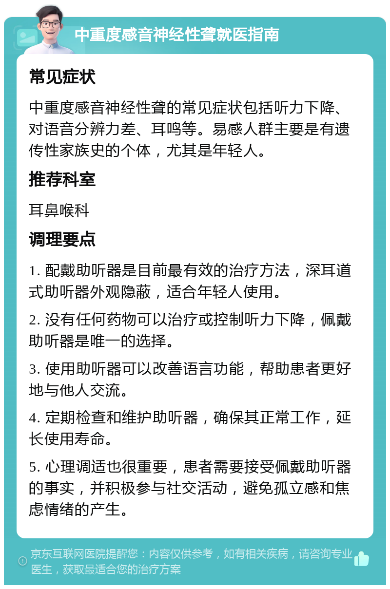 中重度感音神经性聋就医指南 常见症状 中重度感音神经性聋的常见症状包括听力下降、对语音分辨力差、耳鸣等。易感人群主要是有遗传性家族史的个体，尤其是年轻人。 推荐科室 耳鼻喉科 调理要点 1. 配戴助听器是目前最有效的治疗方法，深耳道式助听器外观隐蔽，适合年轻人使用。 2. 没有任何药物可以治疗或控制听力下降，佩戴助听器是唯一的选择。 3. 使用助听器可以改善语言功能，帮助患者更好地与他人交流。 4. 定期检查和维护助听器，确保其正常工作，延长使用寿命。 5. 心理调适也很重要，患者需要接受佩戴助听器的事实，并积极参与社交活动，避免孤立感和焦虑情绪的产生。