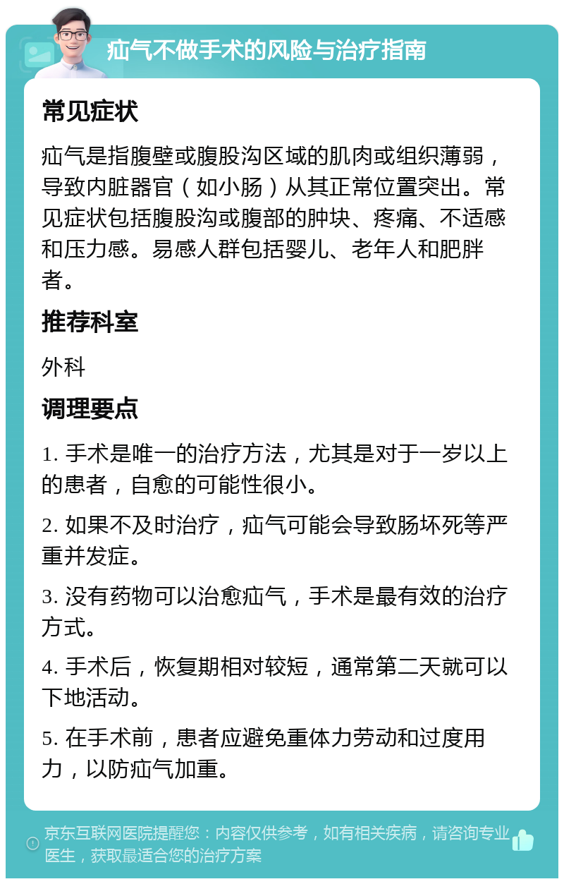 疝气不做手术的风险与治疗指南 常见症状 疝气是指腹壁或腹股沟区域的肌肉或组织薄弱，导致内脏器官（如小肠）从其正常位置突出。常见症状包括腹股沟或腹部的肿块、疼痛、不适感和压力感。易感人群包括婴儿、老年人和肥胖者。 推荐科室 外科 调理要点 1. 手术是唯一的治疗方法，尤其是对于一岁以上的患者，自愈的可能性很小。 2. 如果不及时治疗，疝气可能会导致肠坏死等严重并发症。 3. 没有药物可以治愈疝气，手术是最有效的治疗方式。 4. 手术后，恢复期相对较短，通常第二天就可以下地活动。 5. 在手术前，患者应避免重体力劳动和过度用力，以防疝气加重。