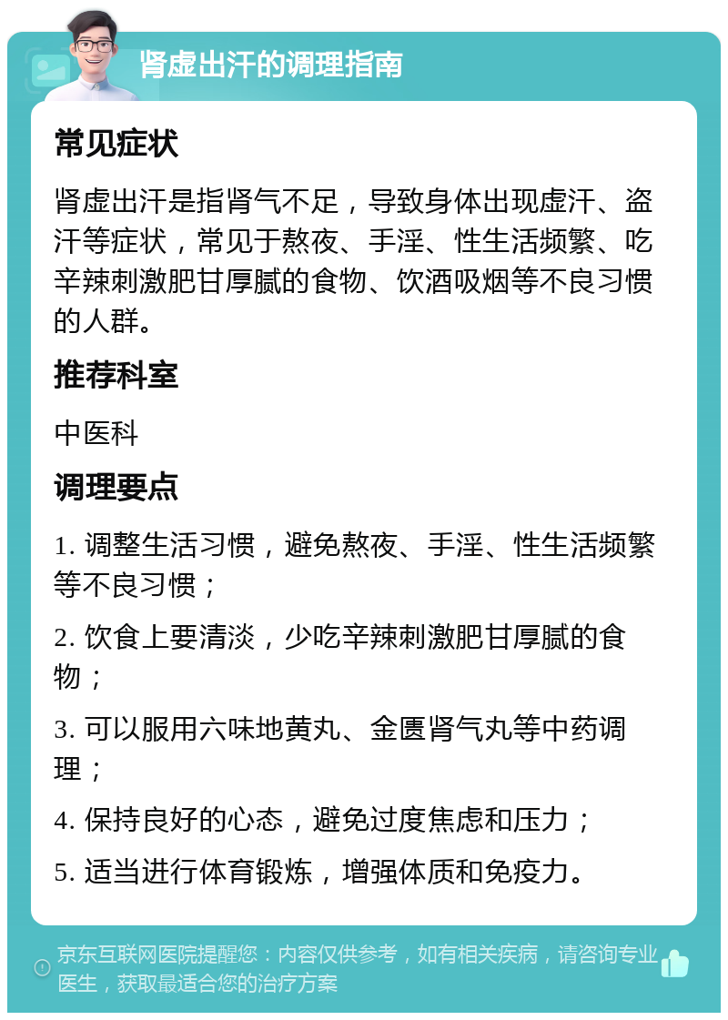 肾虚出汗的调理指南 常见症状 肾虚出汗是指肾气不足，导致身体出现虚汗、盗汗等症状，常见于熬夜、手淫、性生活频繁、吃辛辣刺激肥甘厚腻的食物、饮酒吸烟等不良习惯的人群。 推荐科室 中医科 调理要点 1. 调整生活习惯，避免熬夜、手淫、性生活频繁等不良习惯； 2. 饮食上要清淡，少吃辛辣刺激肥甘厚腻的食物； 3. 可以服用六味地黄丸、金匮肾气丸等中药调理； 4. 保持良好的心态，避免过度焦虑和压力； 5. 适当进行体育锻炼，增强体质和免疫力。