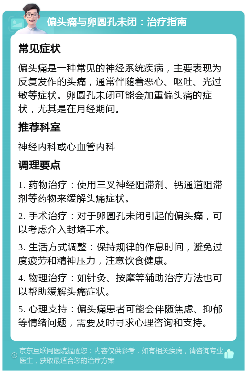 偏头痛与卵圆孔未闭：治疗指南 常见症状 偏头痛是一种常见的神经系统疾病，主要表现为反复发作的头痛，通常伴随着恶心、呕吐、光过敏等症状。卵圆孔未闭可能会加重偏头痛的症状，尤其是在月经期间。 推荐科室 神经内科或心血管内科 调理要点 1. 药物治疗：使用三叉神经阻滞剂、钙通道阻滞剂等药物来缓解头痛症状。 2. 手术治疗：对于卵圆孔未闭引起的偏头痛，可以考虑介入封堵手术。 3. 生活方式调整：保持规律的作息时间，避免过度疲劳和精神压力，注意饮食健康。 4. 物理治疗：如针灸、按摩等辅助治疗方法也可以帮助缓解头痛症状。 5. 心理支持：偏头痛患者可能会伴随焦虑、抑郁等情绪问题，需要及时寻求心理咨询和支持。