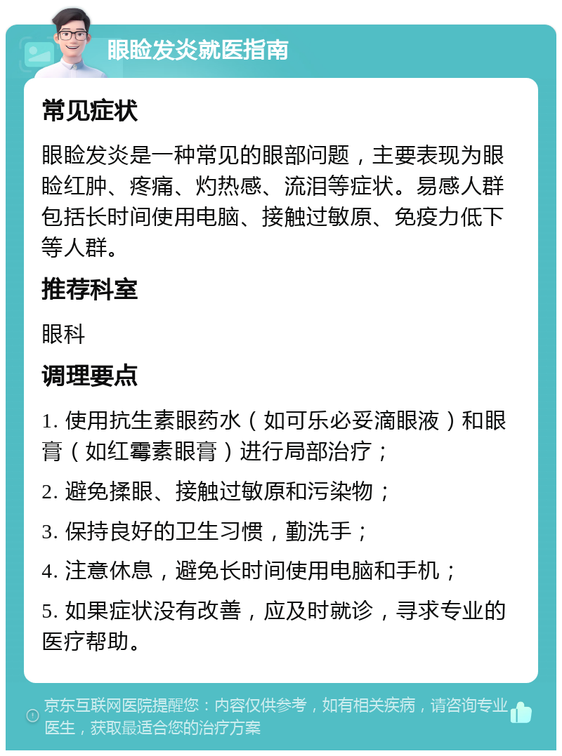 眼睑发炎就医指南 常见症状 眼睑发炎是一种常见的眼部问题，主要表现为眼睑红肿、疼痛、灼热感、流泪等症状。易感人群包括长时间使用电脑、接触过敏原、免疫力低下等人群。 推荐科室 眼科 调理要点 1. 使用抗生素眼药水（如可乐必妥滴眼液）和眼膏（如红霉素眼膏）进行局部治疗； 2. 避免揉眼、接触过敏原和污染物； 3. 保持良好的卫生习惯，勤洗手； 4. 注意休息，避免长时间使用电脑和手机； 5. 如果症状没有改善，应及时就诊，寻求专业的医疗帮助。