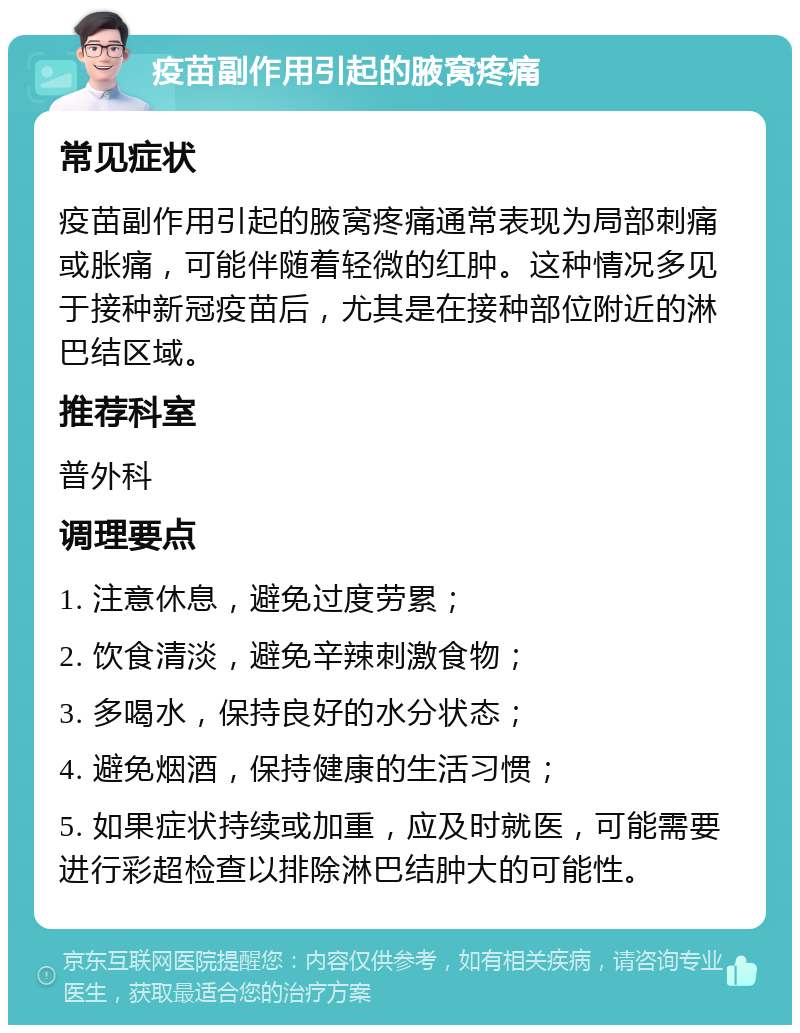 疫苗副作用引起的腋窝疼痛 常见症状 疫苗副作用引起的腋窝疼痛通常表现为局部刺痛或胀痛，可能伴随着轻微的红肿。这种情况多见于接种新冠疫苗后，尤其是在接种部位附近的淋巴结区域。 推荐科室 普外科 调理要点 1. 注意休息，避免过度劳累； 2. 饮食清淡，避免辛辣刺激食物； 3. 多喝水，保持良好的水分状态； 4. 避免烟酒，保持健康的生活习惯； 5. 如果症状持续或加重，应及时就医，可能需要进行彩超检查以排除淋巴结肿大的可能性。