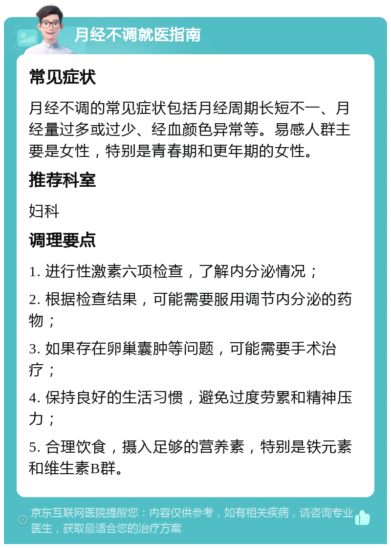 月经不调就医指南 常见症状 月经不调的常见症状包括月经周期长短不一、月经量过多或过少、经血颜色异常等。易感人群主要是女性，特别是青春期和更年期的女性。 推荐科室 妇科 调理要点 1. 进行性激素六项检查，了解内分泌情况； 2. 根据检查结果，可能需要服用调节内分泌的药物； 3. 如果存在卵巢囊肿等问题，可能需要手术治疗； 4. 保持良好的生活习惯，避免过度劳累和精神压力； 5. 合理饮食，摄入足够的营养素，特别是铁元素和维生素B群。