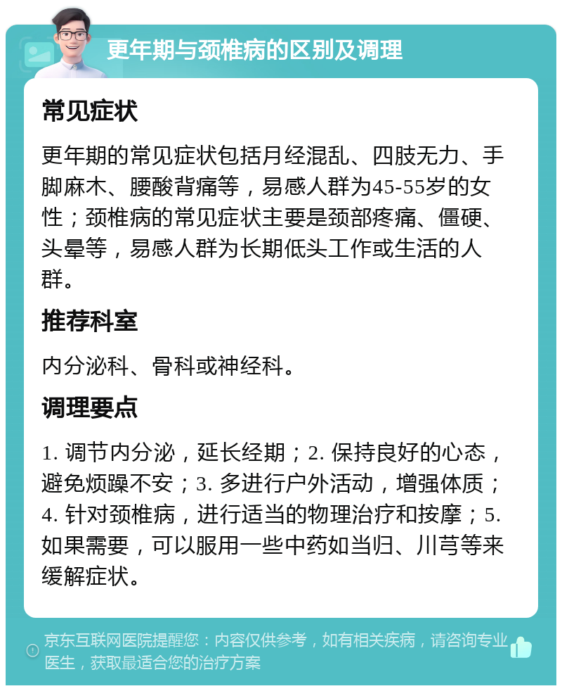 更年期与颈椎病的区别及调理 常见症状 更年期的常见症状包括月经混乱、四肢无力、手脚麻木、腰酸背痛等，易感人群为45-55岁的女性；颈椎病的常见症状主要是颈部疼痛、僵硬、头晕等，易感人群为长期低头工作或生活的人群。 推荐科室 内分泌科、骨科或神经科。 调理要点 1. 调节内分泌，延长经期；2. 保持良好的心态，避免烦躁不安；3. 多进行户外活动，增强体质；4. 针对颈椎病，进行适当的物理治疗和按摩；5. 如果需要，可以服用一些中药如当归、川芎等来缓解症状。