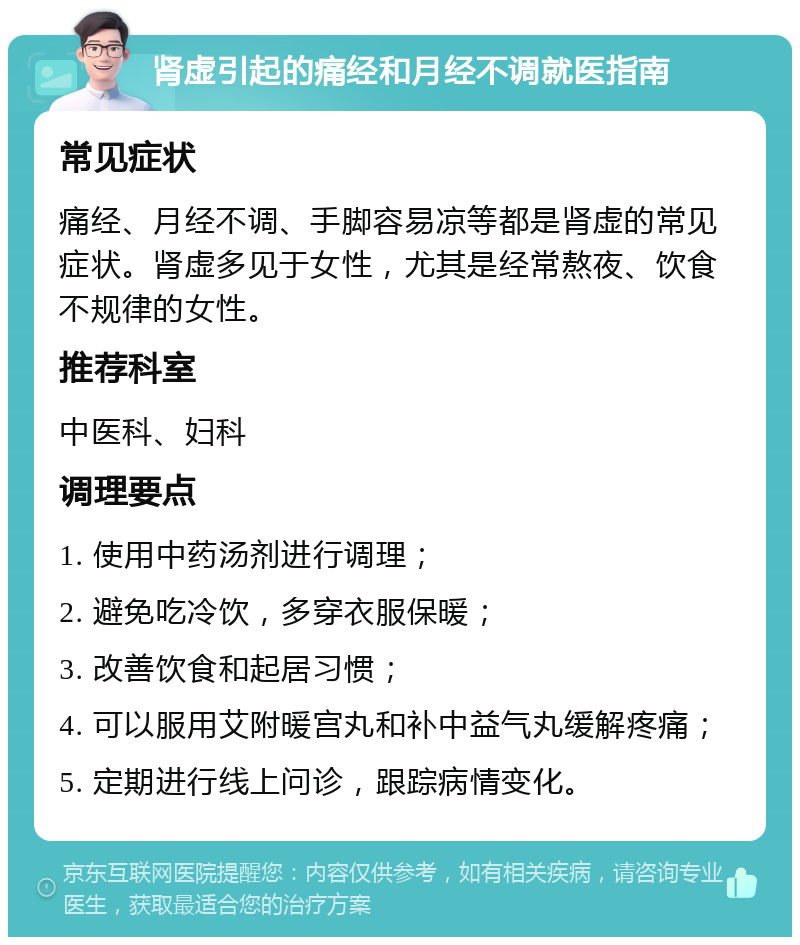 肾虚引起的痛经和月经不调就医指南 常见症状 痛经、月经不调、手脚容易凉等都是肾虚的常见症状。肾虚多见于女性，尤其是经常熬夜、饮食不规律的女性。 推荐科室 中医科、妇科 调理要点 1. 使用中药汤剂进行调理； 2. 避免吃冷饮，多穿衣服保暖； 3. 改善饮食和起居习惯； 4. 可以服用艾附暖宫丸和补中益气丸缓解疼痛； 5. 定期进行线上问诊，跟踪病情变化。