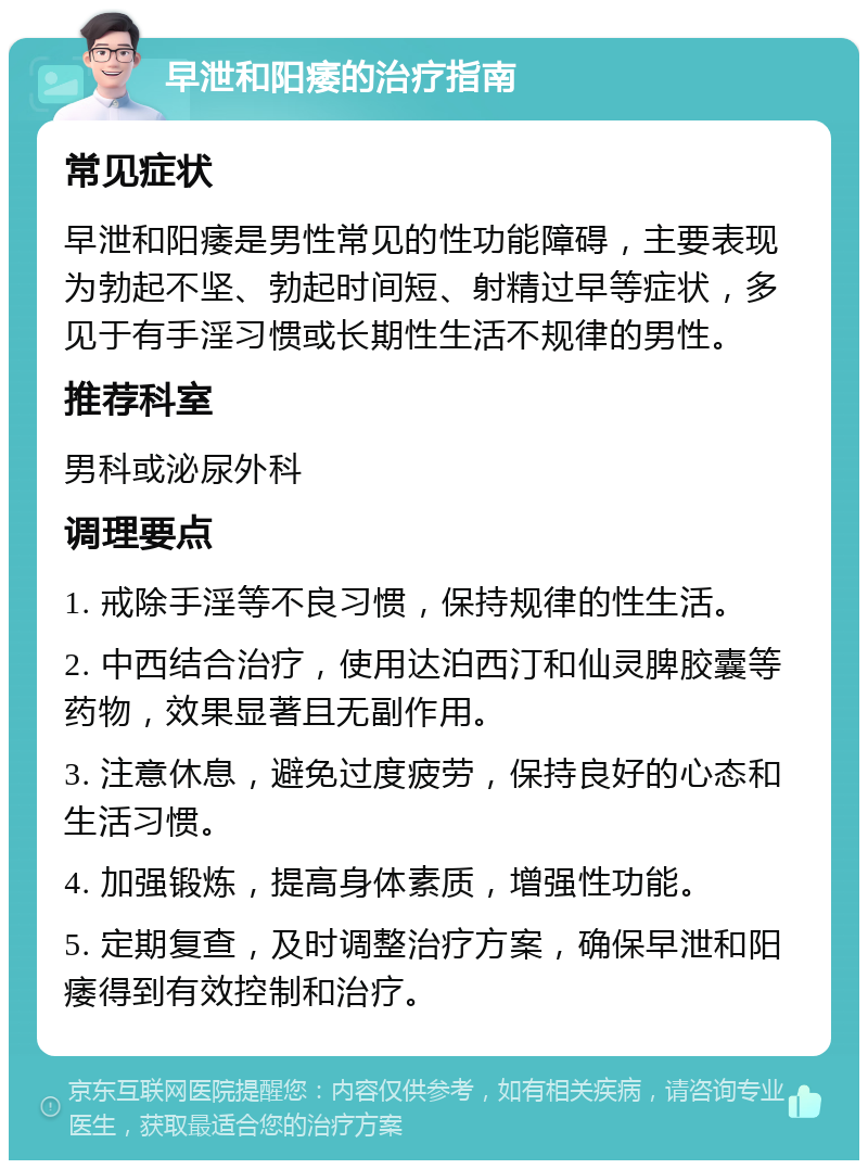 早泄和阳痿的治疗指南 常见症状 早泄和阳痿是男性常见的性功能障碍，主要表现为勃起不坚、勃起时间短、射精过早等症状，多见于有手淫习惯或长期性生活不规律的男性。 推荐科室 男科或泌尿外科 调理要点 1. 戒除手淫等不良习惯，保持规律的性生活。 2. 中西结合治疗，使用达泊西汀和仙灵脾胶囊等药物，效果显著且无副作用。 3. 注意休息，避免过度疲劳，保持良好的心态和生活习惯。 4. 加强锻炼，提高身体素质，增强性功能。 5. 定期复查，及时调整治疗方案，确保早泄和阳痿得到有效控制和治疗。