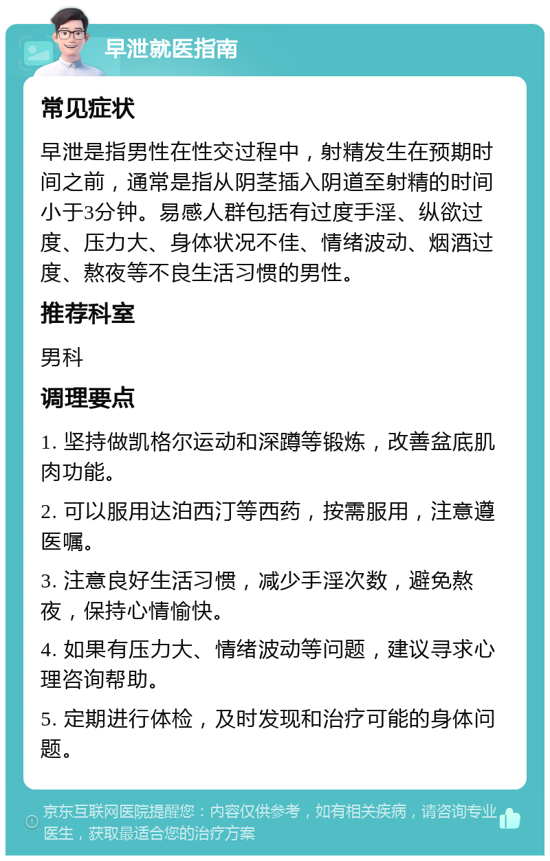 早泄就医指南 常见症状 早泄是指男性在性交过程中，射精发生在预期时间之前，通常是指从阴茎插入阴道至射精的时间小于3分钟。易感人群包括有过度手淫、纵欲过度、压力大、身体状况不佳、情绪波动、烟酒过度、熬夜等不良生活习惯的男性。 推荐科室 男科 调理要点 1. 坚持做凯格尔运动和深蹲等锻炼，改善盆底肌肉功能。 2. 可以服用达泊西汀等西药，按需服用，注意遵医嘱。 3. 注意良好生活习惯，减少手淫次数，避免熬夜，保持心情愉快。 4. 如果有压力大、情绪波动等问题，建议寻求心理咨询帮助。 5. 定期进行体检，及时发现和治疗可能的身体问题。