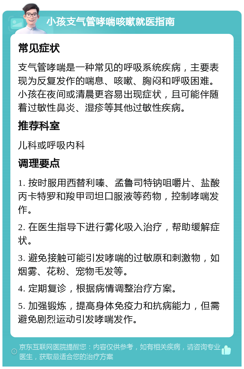 小孩支气管哮喘咳嗽就医指南 常见症状 支气管哮喘是一种常见的呼吸系统疾病，主要表现为反复发作的喘息、咳嗽、胸闷和呼吸困难。小孩在夜间或清晨更容易出现症状，且可能伴随着过敏性鼻炎、湿疹等其他过敏性疾病。 推荐科室 儿科或呼吸内科 调理要点 1. 按时服用西替利嗪、孟鲁司特钠咀嚼片、盐酸丙卡特罗和羧甲司坦口服液等药物，控制哮喘发作。 2. 在医生指导下进行雾化吸入治疗，帮助缓解症状。 3. 避免接触可能引发哮喘的过敏原和刺激物，如烟雾、花粉、宠物毛发等。 4. 定期复诊，根据病情调整治疗方案。 5. 加强锻炼，提高身体免疫力和抗病能力，但需避免剧烈运动引发哮喘发作。