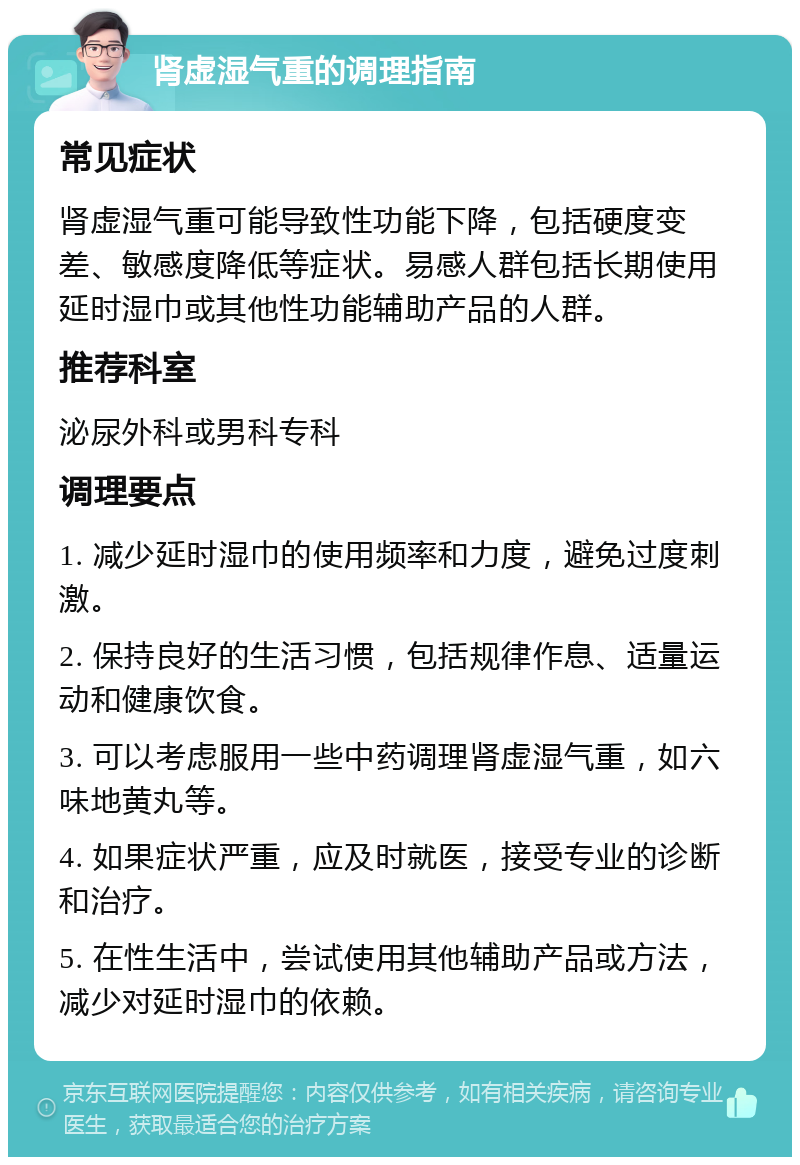 肾虚湿气重的调理指南 常见症状 肾虚湿气重可能导致性功能下降，包括硬度变差、敏感度降低等症状。易感人群包括长期使用延时湿巾或其他性功能辅助产品的人群。 推荐科室 泌尿外科或男科专科 调理要点 1. 减少延时湿巾的使用频率和力度，避免过度刺激。 2. 保持良好的生活习惯，包括规律作息、适量运动和健康饮食。 3. 可以考虑服用一些中药调理肾虚湿气重，如六味地黄丸等。 4. 如果症状严重，应及时就医，接受专业的诊断和治疗。 5. 在性生活中，尝试使用其他辅助产品或方法，减少对延时湿巾的依赖。