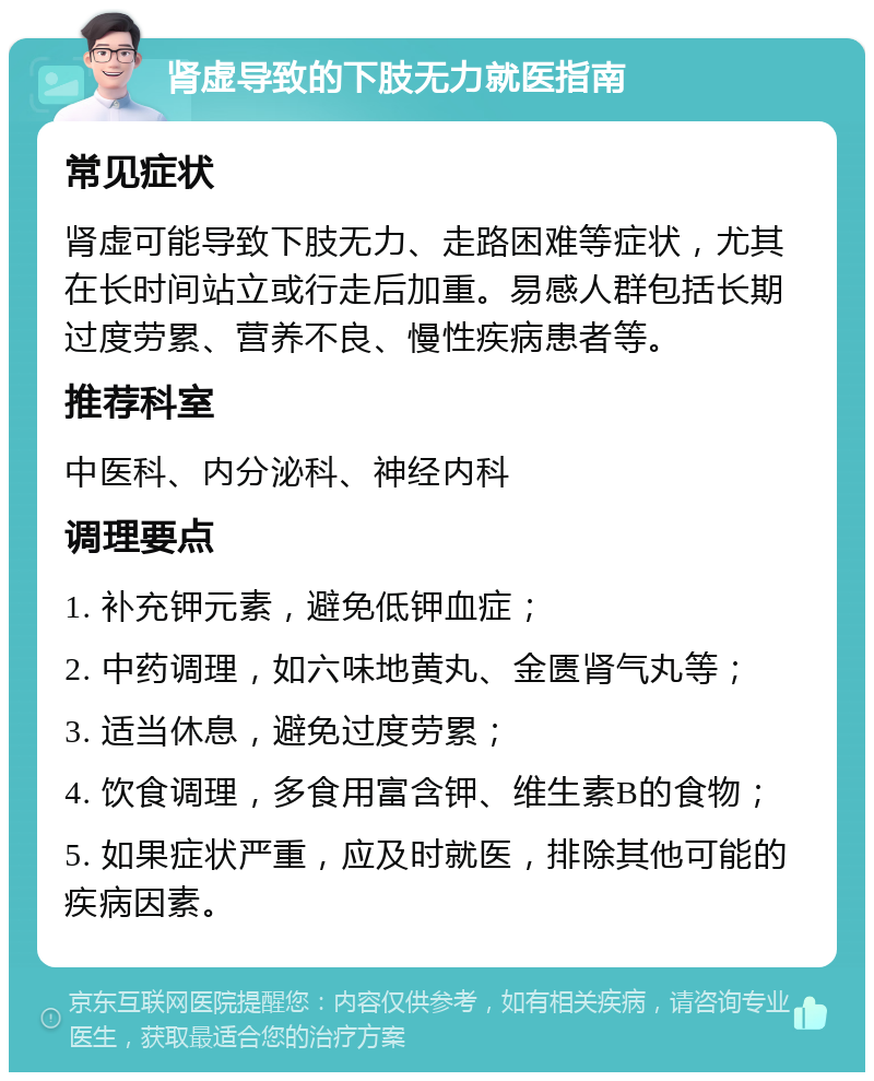 肾虚导致的下肢无力就医指南 常见症状 肾虚可能导致下肢无力、走路困难等症状，尤其在长时间站立或行走后加重。易感人群包括长期过度劳累、营养不良、慢性疾病患者等。 推荐科室 中医科、内分泌科、神经内科 调理要点 1. 补充钾元素，避免低钾血症； 2. 中药调理，如六味地黄丸、金匮肾气丸等； 3. 适当休息，避免过度劳累； 4. 饮食调理，多食用富含钾、维生素B的食物； 5. 如果症状严重，应及时就医，排除其他可能的疾病因素。