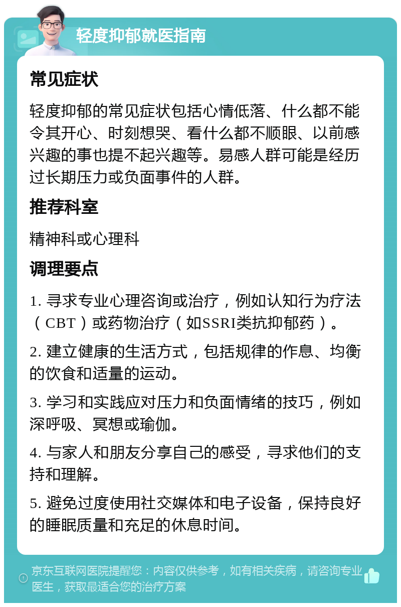 轻度抑郁就医指南 常见症状 轻度抑郁的常见症状包括心情低落、什么都不能令其开心、时刻想哭、看什么都不顺眼、以前感兴趣的事也提不起兴趣等。易感人群可能是经历过长期压力或负面事件的人群。 推荐科室 精神科或心理科 调理要点 1. 寻求专业心理咨询或治疗，例如认知行为疗法（CBT）或药物治疗（如SSRI类抗抑郁药）。 2. 建立健康的生活方式，包括规律的作息、均衡的饮食和适量的运动。 3. 学习和实践应对压力和负面情绪的技巧，例如深呼吸、冥想或瑜伽。 4. 与家人和朋友分享自己的感受，寻求他们的支持和理解。 5. 避免过度使用社交媒体和电子设备，保持良好的睡眠质量和充足的休息时间。