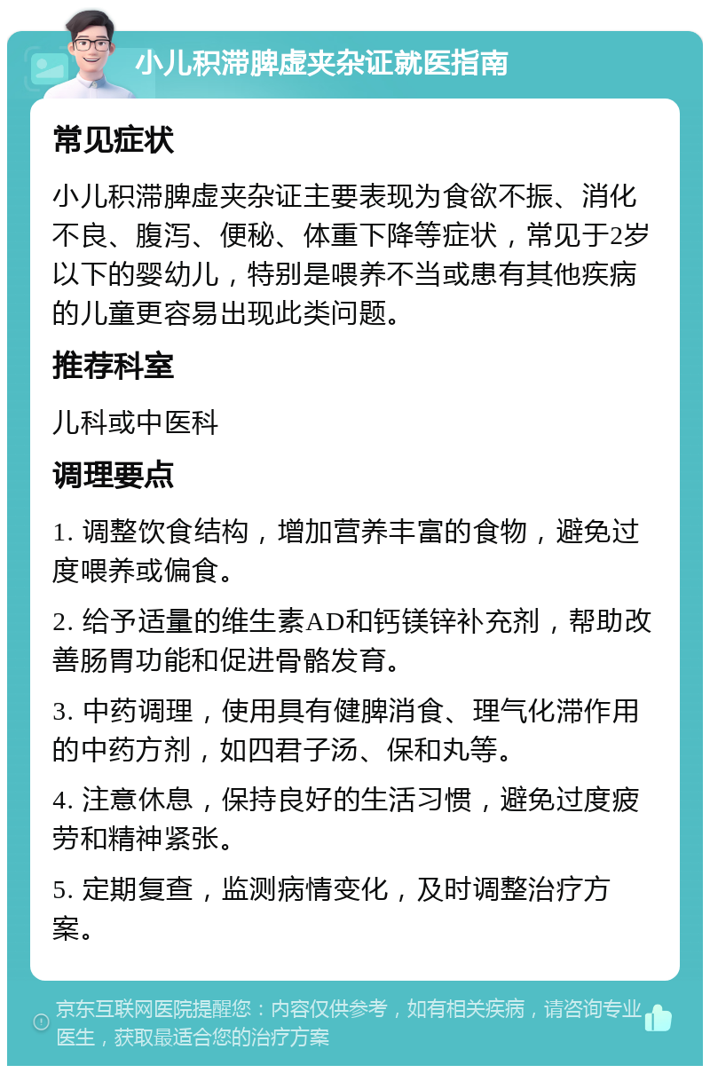 小儿积滞脾虚夹杂证就医指南 常见症状 小儿积滞脾虚夹杂证主要表现为食欲不振、消化不良、腹泻、便秘、体重下降等症状，常见于2岁以下的婴幼儿，特别是喂养不当或患有其他疾病的儿童更容易出现此类问题。 推荐科室 儿科或中医科 调理要点 1. 调整饮食结构，增加营养丰富的食物，避免过度喂养或偏食。 2. 给予适量的维生素AD和钙镁锌补充剂，帮助改善肠胃功能和促进骨骼发育。 3. 中药调理，使用具有健脾消食、理气化滞作用的中药方剂，如四君子汤、保和丸等。 4. 注意休息，保持良好的生活习惯，避免过度疲劳和精神紧张。 5. 定期复查，监测病情变化，及时调整治疗方案。