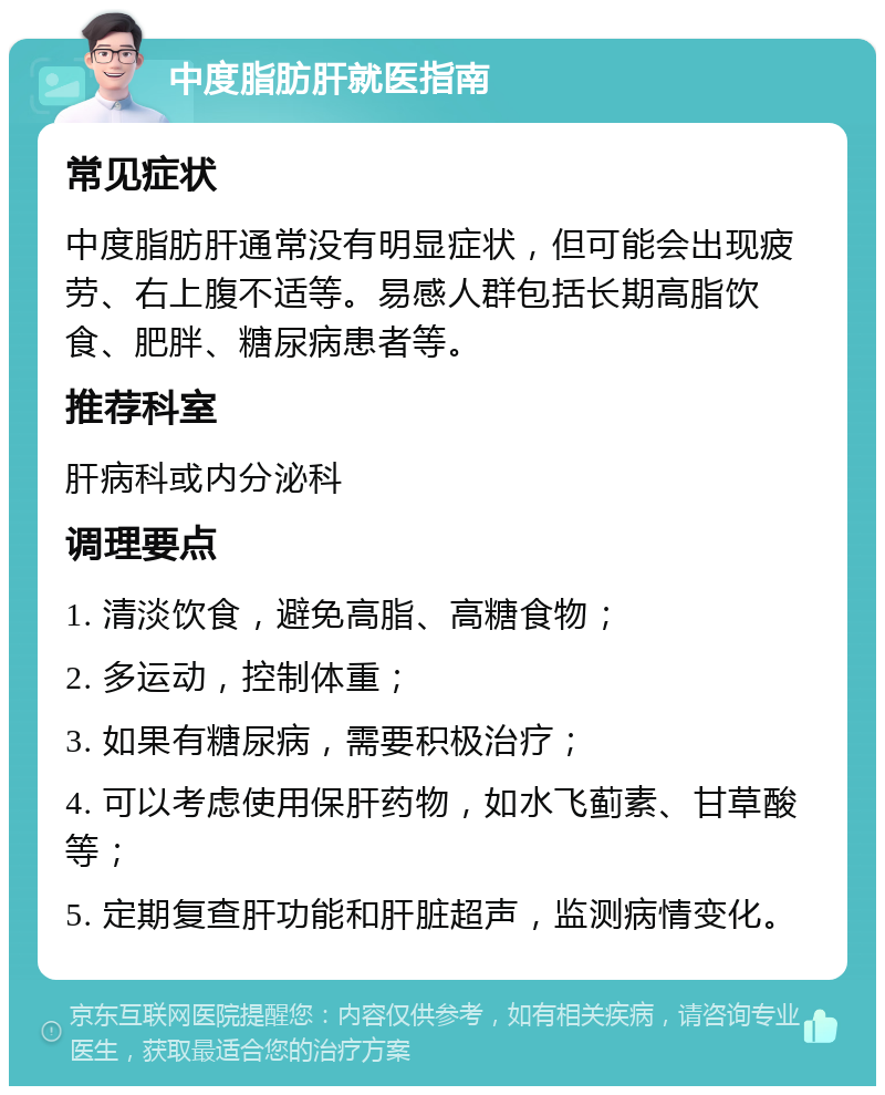 中度脂肪肝就医指南 常见症状 中度脂肪肝通常没有明显症状，但可能会出现疲劳、右上腹不适等。易感人群包括长期高脂饮食、肥胖、糖尿病患者等。 推荐科室 肝病科或内分泌科 调理要点 1. 清淡饮食，避免高脂、高糖食物； 2. 多运动，控制体重； 3. 如果有糖尿病，需要积极治疗； 4. 可以考虑使用保肝药物，如水飞蓟素、甘草酸等； 5. 定期复查肝功能和肝脏超声，监测病情变化。