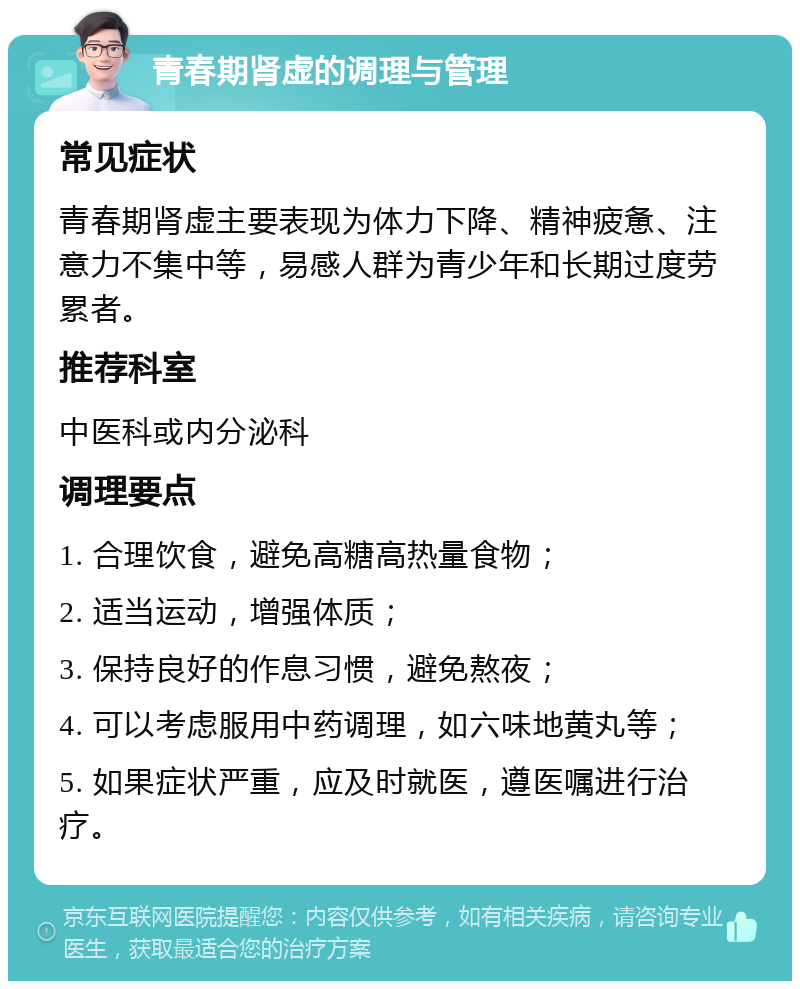 青春期肾虚的调理与管理 常见症状 青春期肾虚主要表现为体力下降、精神疲惫、注意力不集中等，易感人群为青少年和长期过度劳累者。 推荐科室 中医科或内分泌科 调理要点 1. 合理饮食，避免高糖高热量食物； 2. 适当运动，增强体质； 3. 保持良好的作息习惯，避免熬夜； 4. 可以考虑服用中药调理，如六味地黄丸等； 5. 如果症状严重，应及时就医，遵医嘱进行治疗。