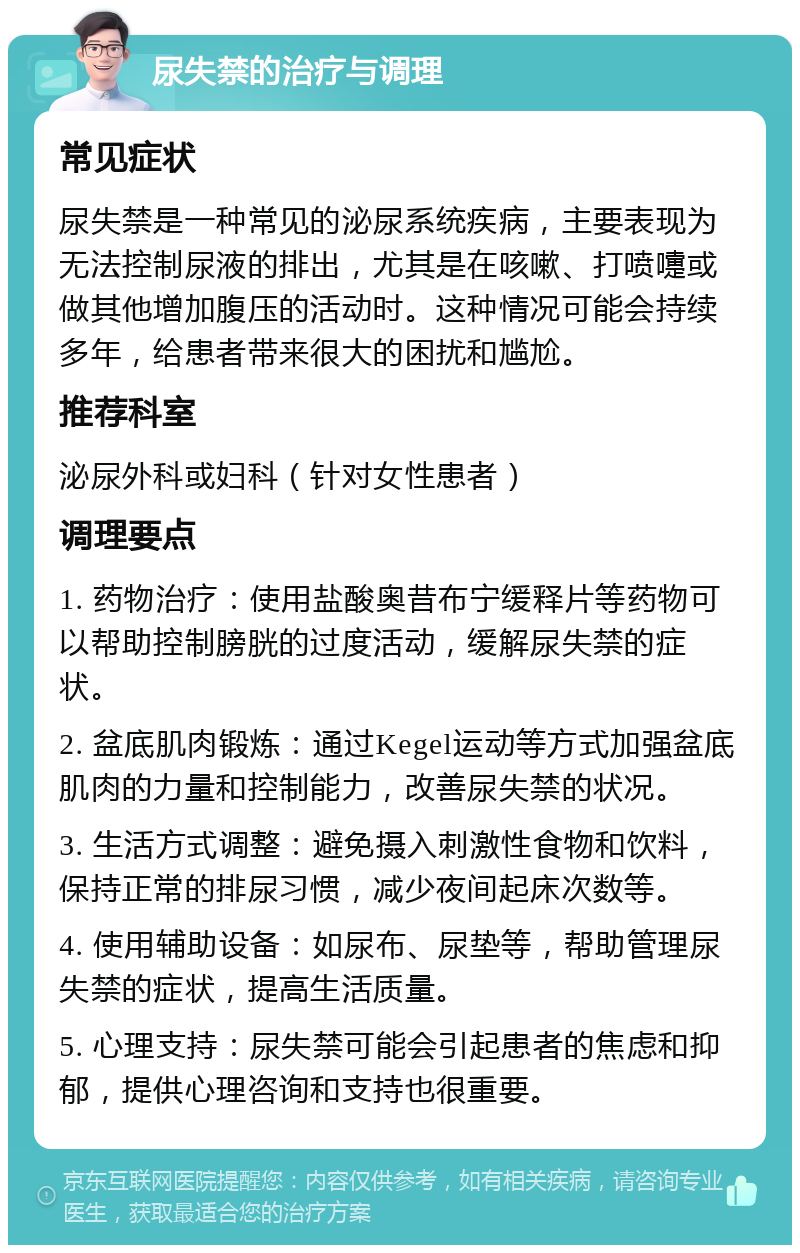 尿失禁的治疗与调理 常见症状 尿失禁是一种常见的泌尿系统疾病，主要表现为无法控制尿液的排出，尤其是在咳嗽、打喷嚏或做其他增加腹压的活动时。这种情况可能会持续多年，给患者带来很大的困扰和尴尬。 推荐科室 泌尿外科或妇科（针对女性患者） 调理要点 1. 药物治疗：使用盐酸奥昔布宁缓释片等药物可以帮助控制膀胱的过度活动，缓解尿失禁的症状。 2. 盆底肌肉锻炼：通过Kegel运动等方式加强盆底肌肉的力量和控制能力，改善尿失禁的状况。 3. 生活方式调整：避免摄入刺激性食物和饮料，保持正常的排尿习惯，减少夜间起床次数等。 4. 使用辅助设备：如尿布、尿垫等，帮助管理尿失禁的症状，提高生活质量。 5. 心理支持：尿失禁可能会引起患者的焦虑和抑郁，提供心理咨询和支持也很重要。