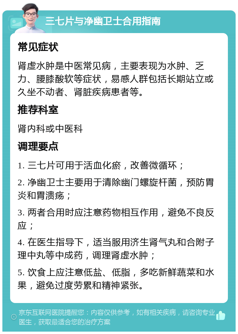 三七片与净幽卫士合用指南 常见症状 肾虚水肿是中医常见病，主要表现为水肿、乏力、腰膝酸软等症状，易感人群包括长期站立或久坐不动者、肾脏疾病患者等。 推荐科室 肾内科或中医科 调理要点 1. 三七片可用于活血化瘀，改善微循环； 2. 净幽卫士主要用于清除幽门螺旋杆菌，预防胃炎和胃溃疡； 3. 两者合用时应注意药物相互作用，避免不良反应； 4. 在医生指导下，适当服用济生肾气丸和合附子理中丸等中成药，调理肾虚水肿； 5. 饮食上应注意低盐、低脂，多吃新鲜蔬菜和水果，避免过度劳累和精神紧张。