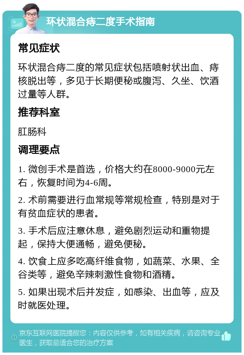 环状混合痔二度手术指南 常见症状 环状混合痔二度的常见症状包括喷射状出血、痔核脱出等，多见于长期便秘或腹泻、久坐、饮酒过量等人群。 推荐科室 肛肠科 调理要点 1. 微创手术是首选，价格大约在8000-9000元左右，恢复时间为4-6周。 2. 术前需要进行血常规等常规检查，特别是对于有贫血症状的患者。 3. 手术后应注意休息，避免剧烈运动和重物提起，保持大便通畅，避免便秘。 4. 饮食上应多吃高纤维食物，如蔬菜、水果、全谷类等，避免辛辣刺激性食物和酒精。 5. 如果出现术后并发症，如感染、出血等，应及时就医处理。