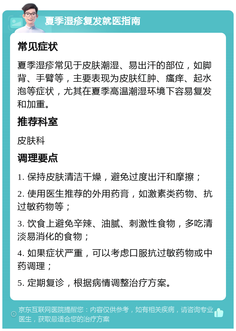 夏季湿疹复发就医指南 常见症状 夏季湿疹常见于皮肤潮湿、易出汗的部位，如脚背、手臂等，主要表现为皮肤红肿、瘙痒、起水泡等症状，尤其在夏季高温潮湿环境下容易复发和加重。 推荐科室 皮肤科 调理要点 1. 保持皮肤清洁干燥，避免过度出汗和摩擦； 2. 使用医生推荐的外用药膏，如激素类药物、抗过敏药物等； 3. 饮食上避免辛辣、油腻、刺激性食物，多吃清淡易消化的食物； 4. 如果症状严重，可以考虑口服抗过敏药物或中药调理； 5. 定期复诊，根据病情调整治疗方案。