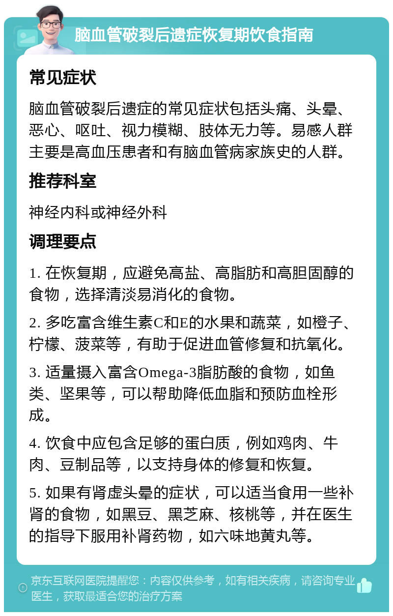 脑血管破裂后遗症恢复期饮食指南 常见症状 脑血管破裂后遗症的常见症状包括头痛、头晕、恶心、呕吐、视力模糊、肢体无力等。易感人群主要是高血压患者和有脑血管病家族史的人群。 推荐科室 神经内科或神经外科 调理要点 1. 在恢复期，应避免高盐、高脂肪和高胆固醇的食物，选择清淡易消化的食物。 2. 多吃富含维生素C和E的水果和蔬菜，如橙子、柠檬、菠菜等，有助于促进血管修复和抗氧化。 3. 适量摄入富含Omega-3脂肪酸的食物，如鱼类、坚果等，可以帮助降低血脂和预防血栓形成。 4. 饮食中应包含足够的蛋白质，例如鸡肉、牛肉、豆制品等，以支持身体的修复和恢复。 5. 如果有肾虚头晕的症状，可以适当食用一些补肾的食物，如黑豆、黑芝麻、核桃等，并在医生的指导下服用补肾药物，如六味地黄丸等。