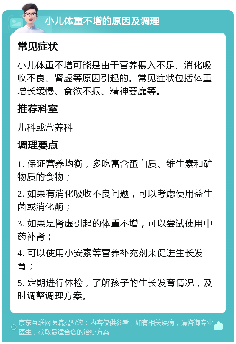 小儿体重不增的原因及调理 常见症状 小儿体重不增可能是由于营养摄入不足、消化吸收不良、肾虚等原因引起的。常见症状包括体重增长缓慢、食欲不振、精神萎靡等。 推荐科室 儿科或营养科 调理要点 1. 保证营养均衡，多吃富含蛋白质、维生素和矿物质的食物； 2. 如果有消化吸收不良问题，可以考虑使用益生菌或消化酶； 3. 如果是肾虚引起的体重不增，可以尝试使用中药补肾； 4. 可以使用小安素等营养补充剂来促进生长发育； 5. 定期进行体检，了解孩子的生长发育情况，及时调整调理方案。