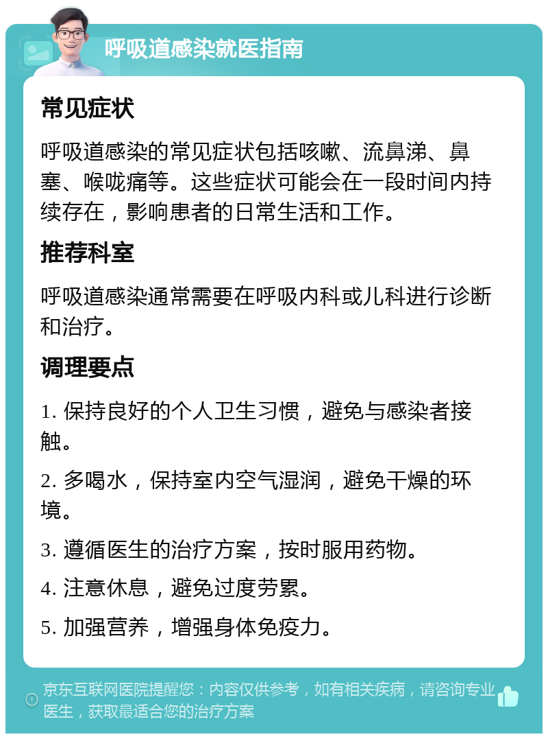 呼吸道感染就医指南 常见症状 呼吸道感染的常见症状包括咳嗽、流鼻涕、鼻塞、喉咙痛等。这些症状可能会在一段时间内持续存在，影响患者的日常生活和工作。 推荐科室 呼吸道感染通常需要在呼吸内科或儿科进行诊断和治疗。 调理要点 1. 保持良好的个人卫生习惯，避免与感染者接触。 2. 多喝水，保持室内空气湿润，避免干燥的环境。 3. 遵循医生的治疗方案，按时服用药物。 4. 注意休息，避免过度劳累。 5. 加强营养，增强身体免疫力。