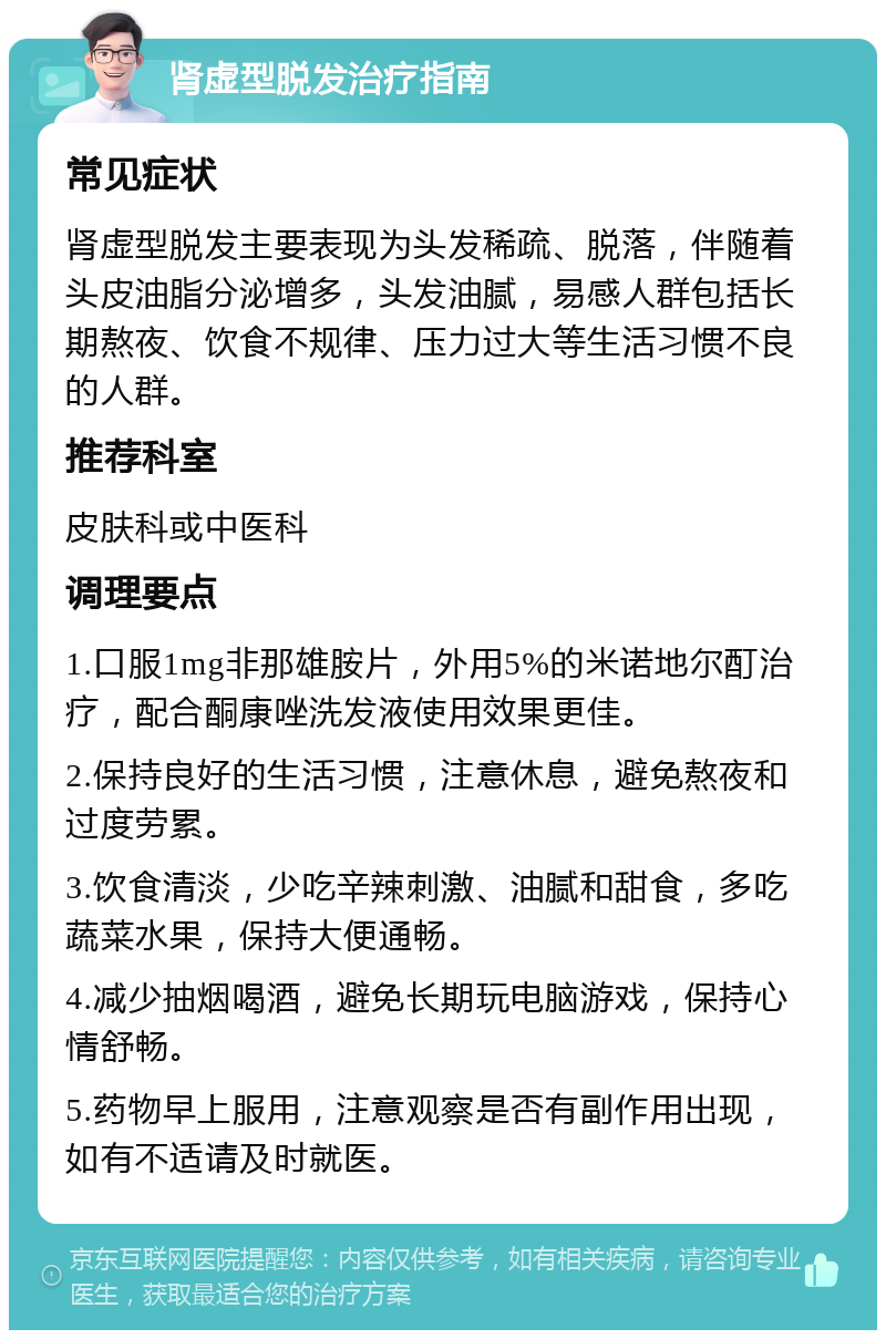 肾虚型脱发治疗指南 常见症状 肾虚型脱发主要表现为头发稀疏、脱落，伴随着头皮油脂分泌增多，头发油腻，易感人群包括长期熬夜、饮食不规律、压力过大等生活习惯不良的人群。 推荐科室 皮肤科或中医科 调理要点 1.口服1mg非那雄胺片，外用5%的米诺地尔酊治疗，配合酮康唑洗发液使用效果更佳。 2.保持良好的生活习惯，注意休息，避免熬夜和过度劳累。 3.饮食清淡，少吃辛辣刺激、油腻和甜食，多吃蔬菜水果，保持大便通畅。 4.减少抽烟喝酒，避免长期玩电脑游戏，保持心情舒畅。 5.药物早上服用，注意观察是否有副作用出现，如有不适请及时就医。