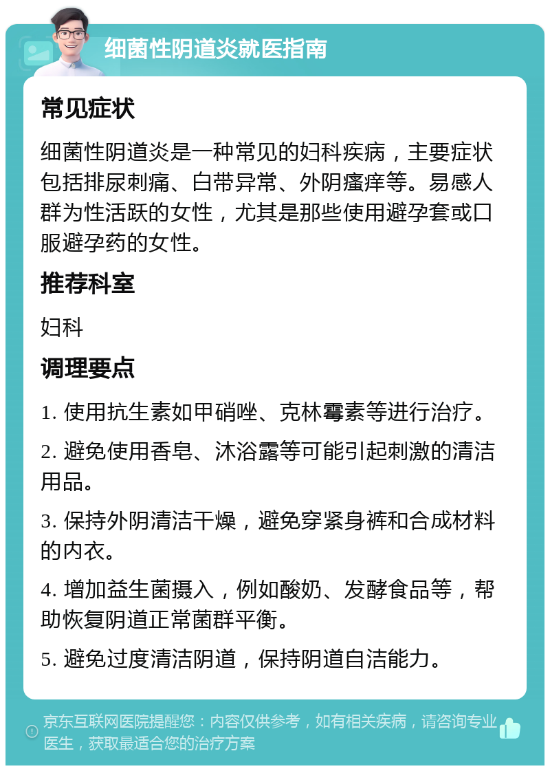 细菌性阴道炎就医指南 常见症状 细菌性阴道炎是一种常见的妇科疾病，主要症状包括排尿刺痛、白带异常、外阴瘙痒等。易感人群为性活跃的女性，尤其是那些使用避孕套或口服避孕药的女性。 推荐科室 妇科 调理要点 1. 使用抗生素如甲硝唑、克林霉素等进行治疗。 2. 避免使用香皂、沐浴露等可能引起刺激的清洁用品。 3. 保持外阴清洁干燥，避免穿紧身裤和合成材料的内衣。 4. 增加益生菌摄入，例如酸奶、发酵食品等，帮助恢复阴道正常菌群平衡。 5. 避免过度清洁阴道，保持阴道自洁能力。