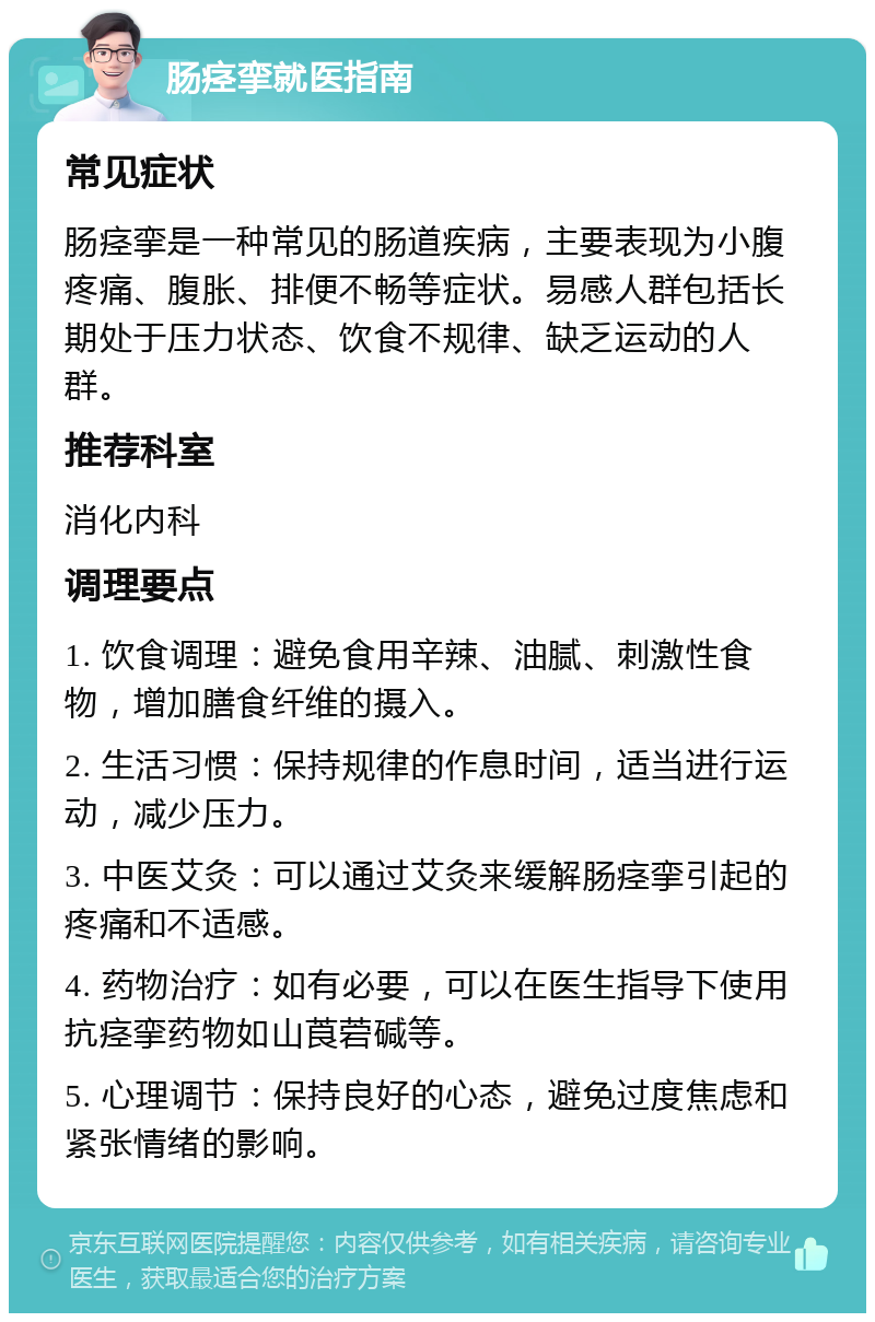 肠痉挛就医指南 常见症状 肠痉挛是一种常见的肠道疾病，主要表现为小腹疼痛、腹胀、排便不畅等症状。易感人群包括长期处于压力状态、饮食不规律、缺乏运动的人群。 推荐科室 消化内科 调理要点 1. 饮食调理：避免食用辛辣、油腻、刺激性食物，增加膳食纤维的摄入。 2. 生活习惯：保持规律的作息时间，适当进行运动，减少压力。 3. 中医艾灸：可以通过艾灸来缓解肠痉挛引起的疼痛和不适感。 4. 药物治疗：如有必要，可以在医生指导下使用抗痉挛药物如山莨菪碱等。 5. 心理调节：保持良好的心态，避免过度焦虑和紧张情绪的影响。