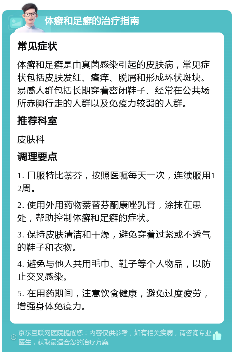 体癣和足癣的治疗指南 常见症状 体癣和足癣是由真菌感染引起的皮肤病，常见症状包括皮肤发红、瘙痒、脱屑和形成环状斑块。易感人群包括长期穿着密闭鞋子、经常在公共场所赤脚行走的人群以及免疫力较弱的人群。 推荐科室 皮肤科 调理要点 1. 口服特比萘芬，按照医嘱每天一次，连续服用12周。 2. 使用外用药物萘替芬酮康唑乳膏，涂抹在患处，帮助控制体癣和足癣的症状。 3. 保持皮肤清洁和干燥，避免穿着过紧或不透气的鞋子和衣物。 4. 避免与他人共用毛巾、鞋子等个人物品，以防止交叉感染。 5. 在用药期间，注意饮食健康，避免过度疲劳，增强身体免疫力。