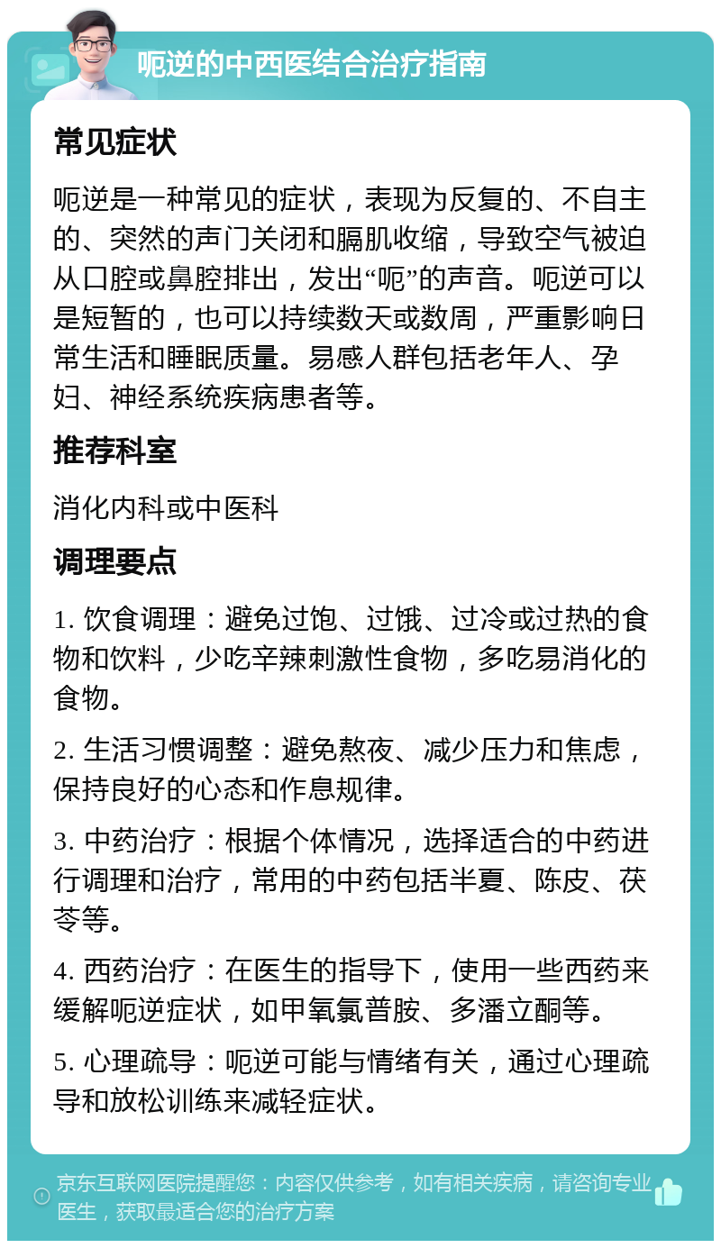 呃逆的中西医结合治疗指南 常见症状 呃逆是一种常见的症状，表现为反复的、不自主的、突然的声门关闭和膈肌收缩，导致空气被迫从口腔或鼻腔排出，发出“呃”的声音。呃逆可以是短暂的，也可以持续数天或数周，严重影响日常生活和睡眠质量。易感人群包括老年人、孕妇、神经系统疾病患者等。 推荐科室 消化内科或中医科 调理要点 1. 饮食调理：避免过饱、过饿、过冷或过热的食物和饮料，少吃辛辣刺激性食物，多吃易消化的食物。 2. 生活习惯调整：避免熬夜、减少压力和焦虑，保持良好的心态和作息规律。 3. 中药治疗：根据个体情况，选择适合的中药进行调理和治疗，常用的中药包括半夏、陈皮、茯苓等。 4. 西药治疗：在医生的指导下，使用一些西药来缓解呃逆症状，如甲氧氯普胺、多潘立酮等。 5. 心理疏导：呃逆可能与情绪有关，通过心理疏导和放松训练来减轻症状。